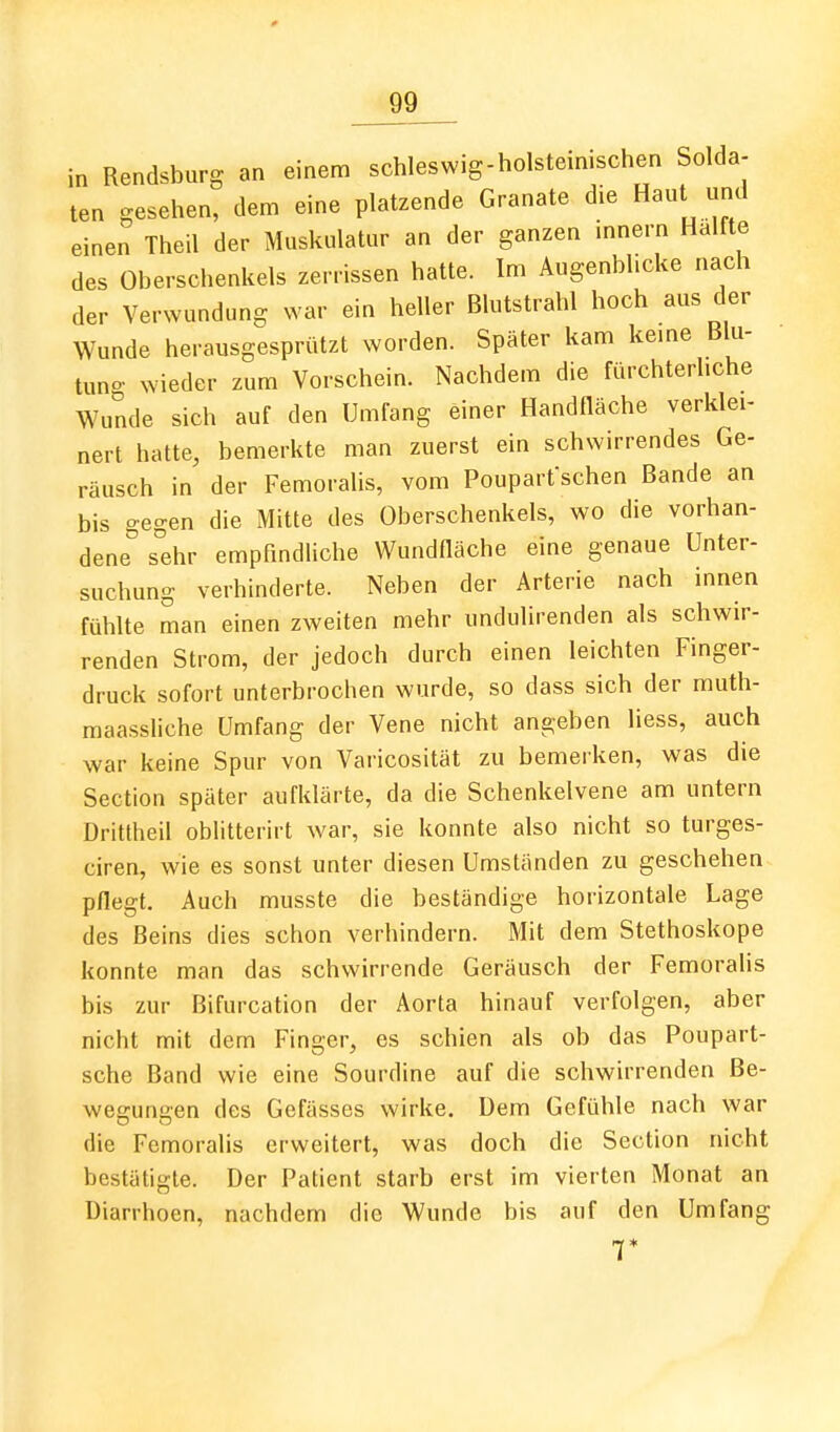 in Rendsburg an einem schleswig-holsteinischen Solda- ten gesehen, dem eine platzende Granate die Haut und einen Theil der Muskulatur an der ganzen innern Hälfte des Oberschenkels zerrissen hatte. Im Augenblicke nach der Verwundung war ein heller Blutstrahl hoch aus der Wunde herausgesprützt worden. Später kam kerne Blu- tuno- wieder zum Vorschein. Nachdem die fürchterhche Wunde sich auf den Umfang einer Handfläche verklei- nert hatte, bemerkte man zuerst ein schwirrendes Ge- räusch in der Femoralis, vom Pouparfschen Bande an bis gegen die Mitte des Oberschenkels, wo die vorhan- dene sehr empfindliche Wundfläche eine genaue Unter- suchung verhinderte. Neben der Arterie nach innen fühlte man einen zweiten mehr undulirenden als schwir- renden Strom, der jedoch durch einen leichten Finger- druck sofort unterbrochen wurde, so dass sich der muth- maassliche Umfang der Vene nicht angeben Hess, auch war keine Spur von Varicosität zu bemerken, was die Section später aufklärte, da die Schenkelvene am untern Dritlheil oblitterirt war, sie konnte also nicht so turges- ciren, wie es sonst unter diesen Umständen zu geschehen pflegt. Auch musste die beständige horizontale Lage des Beins dies schon verhindern. Mit dem Stethoskope konnte man das schwirrende Geräusch der Femoralis bis zur ßifurcation der Aorta hinauf verfolgen, aber nicht mit dem Finger, es schien als ob das Poupart- sche Band wie eine Sourdine auf die schwirrenden Be- wegungen des Gefässes wirke. Dem Gefühle nach war die Femoralis erweitert, was doch die Section nicht bestätigte. Der Patient starb erst im vierten Monat an Diarrhoen, nachdem die Wunde bis auf den Umfang