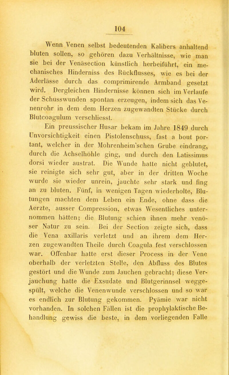 Wenn Venen selbst bedeutenden Kalibers anhaltend bluten sollen, so gehören dazu Verhältnisse, wie man sie bei der Venäsection künstlich herbeiführt, ein me- chanisches Hinderniss des Rückflusses, wie es bei der Aderlässe durch das comprimirende Armband gesetzt wird. Dergleichen Hindernisse können sich im Verlaufe der Schusswunden spontan erzeugen, indem sich das Ve- nenrohr in dem dem Herzen zugewandten Stücke durch Blutcoagulum verschliesst. Ein preussischer Husar bekam im Jahre 1849 durch Unvorsichtigkeit einen Pistolenschuss, fast a bout por- tant, welcher in der Mohrenheim'schen Grube eindrang, durch die Achselhöhle ging, und durch den Latissimus dorsi wieder austrat. Die Wunde hatte nicht geblutet, sie reinigte sich sehr gut, aber in der dritten Woche wurde sie wieder unrein, jauchte sehr stark und fing an zu bluten. Fünf, in wenigen Tagen wiederholte, Blu- tungen machten dem Leben ein Ende, ohne dass die Aerzte, ausser Compression, etwas Wesentliches unter- nommen hätten; die Blutung schien ihnen mehr venö- ser Natur zu sein. Bei der Section zeigte sich, dass die Vena axillaris verletzt und an ihrem dem Her- zen zugewandten Theile durch Coagula fest verschlossen war. Offenbar hatte erst dieser Process in der Vene oberhalb der verletzten Stelle, den Abfiuss des Blutes gestört und die Wunde zum .Tauchen gebracht; diese Ver- jauchung hatte die Exsudate und Blutgerinnsel wegge- spült, welche die Venenwunde verschlossen und so war es endlich zur Blutung gekommen. Pyämie war nicht vorhanden. In solchen Fällen ist die prophylaktische Be- handlung gewiss die beste, in dem vorliegenden Falle