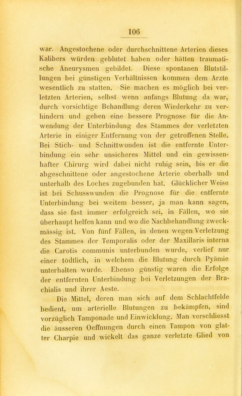 war. Angestochene oder durchschnittene Arterien dieses Kahbers würden geblutet haben oder hätten traumati- sche Aneurysmen gebildet. Diese spontanen Blutstil- lungen bei günstigen Verhältnissen kommen dem Arzte wesenthch zu statten, Sie machen es möglich bei ver- letzten Arterien, selbst wenn anfangs Blutung da war, durch vorsichtige Behandlung deren Wiederkehr zu ver- hindern und geben eine bessere Prognose für die An- wendung der Unterbindung des Stammes der verletzten Arterie in einiger Entfernung von der getroffenen Stelle, Bei Stich- und Schnittwunden ist die entfernte Unter- bindung ein sehr unsicheres Mittel und ein gewissen- hafter Chirurg wird dabei nicht ruhig sein, bis er die abgeschnittene oder angestochene Arterie oberhalb und unterhalb des Loches zugebunden hat. Glücklicher Weise ist bei Schusswunden die Prognose für die entfernte Unterbindung bei weitem besser, ja man kann sagen, dass sie fast immer erfolgreich sei, in Fällen, wo sie überhaupt helfen kann und wo die Nachbehandlung zweck- mässig ist. Von fünf Fällen, in denen wegen Verletzung des Stammes der Temporaiis oder der Maxillaris interna die Carotis communis unterbunden wurde, verlief nur einer tödtlich, in welchem die Blutung durch Pyämie unterhalten wurde. Ebenso günstig waren die Erfolge der entfernten Unterbindung bei Verletzungen der Bra- chialis und ihrer Aeste. Die Mittel, deren man sich auf dem Schlachtfelde bedient, um arterielle Blutungen zu bekämpfen, sind vorzüghch Tamponade und Einwicklung. Man verschliesst die äusseren Oeffnungen durch einen Tampon von glat- ter Charpie und wickelt das ganze verletzte Glied von