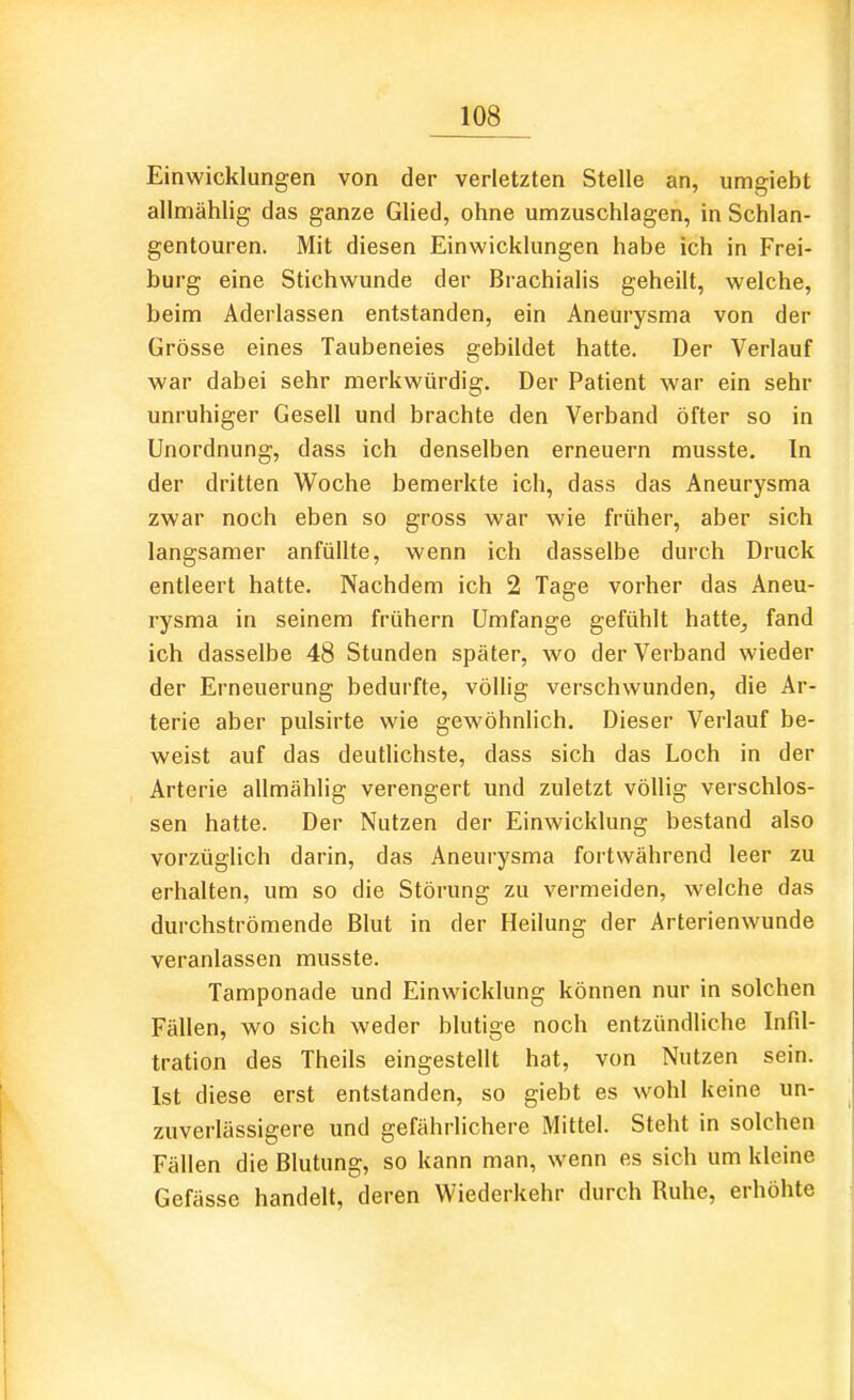 Einwicklungen von der verletzten Stelle an, umgiebt allmählig das ganze Glied, ohne umzuschlagen, in Schlan- gentouren. Mit diesen Einwicklungen habe ich in Frei- burg eine Stichwunde der Brachialis geheilt, welche, beim Aderlassen entstanden, ein Aneurysma von der Grösse eines Taubeneies gebildet hatte. Der Verlauf war dabei sehr merkwürdig. Der Patient war ein sehr unruhiger Gesell und brachte den Verband öfter so in Unordnung, dass ich denselben erneuern musste. In der dritten Woche bemerkte ich, dass das Aneurysma zwar noch eben so gross war wie früher, aber sich langsamer anfüllte, wenn ich dasselbe durch Druck entleert hatte. Nachdem ich 2 Tage vorher das Aneu- rysma in seinem frühern Umfange gefühlt hatte^ fand ich dasselbe 48 Stunden später, wo der Verband wieder der Erneuerung bedurfte, völlig verschwunden, die Ar- terie aber pulsirte wie gewöhnlich. Dieser Verlauf be- weist auf das deutlichste, dass sich das Loch in der Arterie allmählig verengert und zuletzt völlig verschlos- sen hatte. Der Nutzen der Einwicklung bestand also vorzüglich darin, das Aneurysma fortwährend leer zu erhalten, um so die Störung zu vermeiden, welche das durchströmende Blut in der Heilung der Arterienwunde veranlassen musste. Tamponade und Einwicklung können nur in solchen Fällen, wo sich weder blutige noch entzündliche Infil- tration des Theils eingestellt hat, von Nutzen sein. Ist diese erst entstanden, so giebt es wohl keine un- zuverlässigere und gefährlichere Mittel. Steht in solchen Fällen die Blutung, so kann man, wenn es sich um kleine Gefässe handelt, deren Wiederkehr durch Ruhe, erhöhte