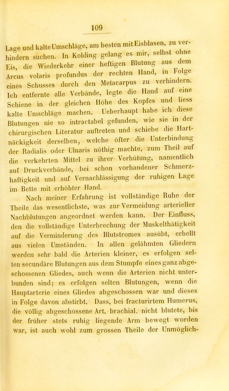 Lao-e und kalte Umschläge, am besten mit Eisblasen zu ver- hindern suchen. In Kolding gelang es mir, selbst ohne Eis die Wiederkehr einer heftigen Blutung aus dem Arcus volaris profundus der rechten Hand, in Folge eines Schusses durch den Metacarpus zu verhmdern. Ich entfernte alle Verbände, legte die Hand auf eme Schiene in der gleichen Höhe des Kopfes und hess kalte Umschläge machen. Ueberhaupt habe ich diese Blutungen nie so intractabel gefunden, wie sie in der chirurgischen Literatur auftreten und schiebe die Hart- näckigkeit derselben, welche öfter die Unterbindung der Radialis oder Ulnaris nöthig machte, zum Theil auf die verkehrten Mittel zu ihrer Verhütung, namentlich auf Druckverbände, bei schon vorhandener Schmerz- haftigkeit und auf Vernachlässigung der ruhigen Lage im Bette mit erhöhter Hand. Nach meiner Erfahrung ist vollständige Ruhe der Theile das wesentlichste, was zur Vermeidung arterieller Nachblutungen angeordnet werden kann. Der Einfluss, den die vollständige Unterbrechung der Muskelthätigkeit auf die Verminderung des Blutstromes ausübt, erhellt aus vielen Umständen. In allen gelähmten Gliedern werden sehr bald die Arterien kleiner, es erfolgen sel- ten secundäre Blutungen aus dem Stumpfe eines ganz abge- schossenen Gliedes, auch wenn die Arterien nicht unter- bunden sind; es erfolgen selten Blutungen, wenn die Hauptarterie eines Gliedes abgeschossen war und dieses in Folge davon abstirbt. Dass, bei fracturirtem Humerus, die völlig abgeschossene Art. brachial, nicht blutete, bis der früher stets ruhig liegende Arm bewegt worden war, ist auch wohl zum grossen Theile der Unmöglich-