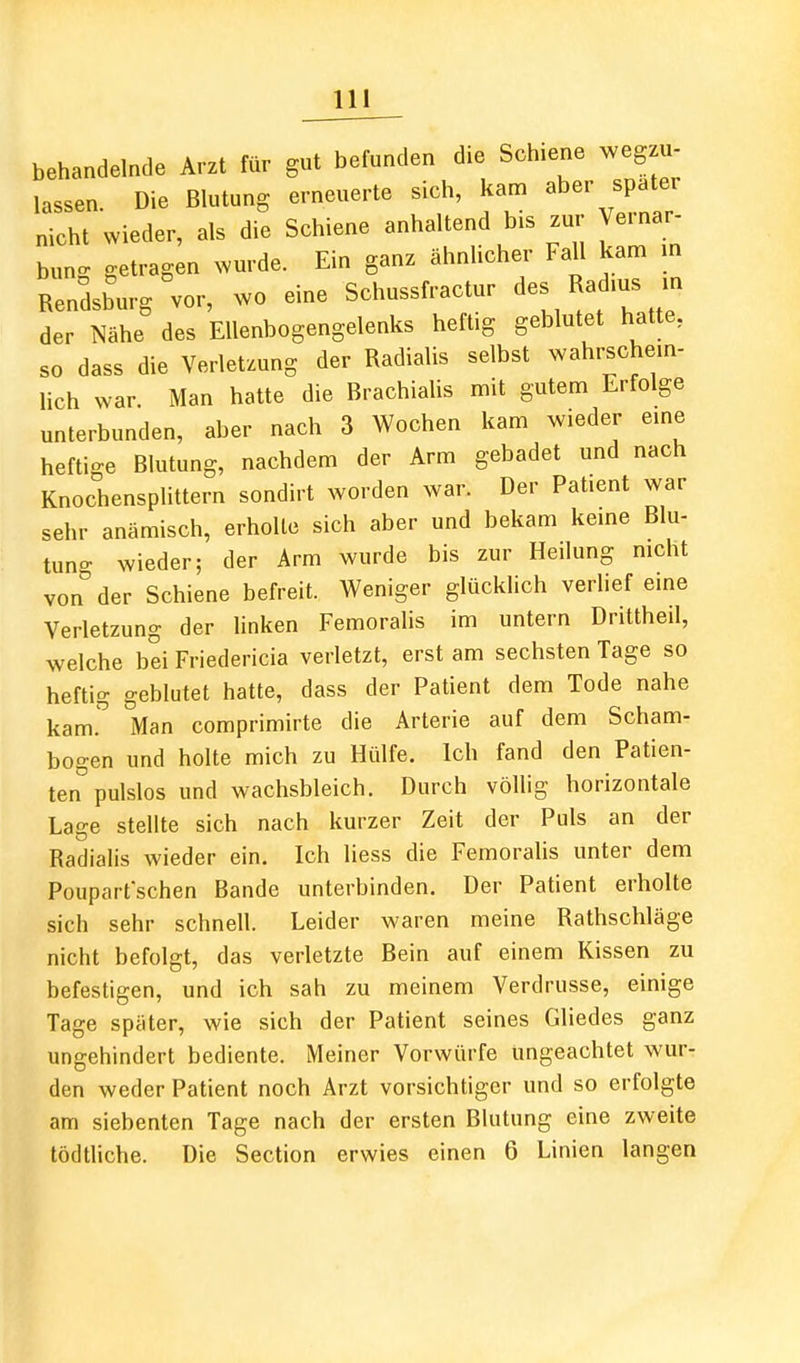 behandelnde Arzt für gut befunden die Schiene weg u- lassen. Die Blutung erneuerte sich, kam aber spater nicht wieder, als die Schiene anhaltend bis znv Vernar- bung getragen wurde. Ein ganz ähnhcher Fall kam m Rendsburg vor, wo eine Schussfractur des Rad.us m der Nähe des Ellenbogengelenks heftig geblutet hatte, so dass die Verletzung der Radialis selbst wahrschem- lieh war. Man hatte die Brachialis mit gutem Erfolge unterbunden, aber nach 3 Wochen kam wieder eme heftige Blutung, nachdem der Arm gebadet und nach Knochensplittern sondirt worden war. Der Patient war sehr anämisch, erholte sich aber und bekam keine Blu- tuno- wieder; der Arm wurde bis zur Heilung nicht von''der Schiene befreit. Weniger glücklich verHef eme Verletzung der linken Femoralis im untern Drittheil, welche bei Friedericia verletzt, erst am sechsten Tage so heftig geblutet hatte, dass der Patient dem Tode nahe kam. Man comprimirte die Arterie auf dem Scham- bogen und holte mich zu Hülfe. Ich fand den Patien- ten''pulslos und wachsbleich. Durch völlig horizontale Lage stellte sich nach kurzer Zeit der Puls an der Radialis wieder ein. Ich Hess die Femoralis unter dem Pouparfschen Bande unterbinden. Der Patient erholte sich sehr schnell. Leider waren meine Rathschläge nicht befolgt, das verletzte Bein auf einem Kissen zu befestigen, und ich sah zu meinem Verdrusse, einige Tage später, wie sich der Patient seines Gliedes ganz ungehindert bediente. Meiner Vorwürfe ungeachtet wur- den weder Patient noch Arzt vorsichtiger und so erfolgte am siebenten Tage nach der ersten Blutung eine zweite tödthche. Die Section erwies einen 6 Linien langen