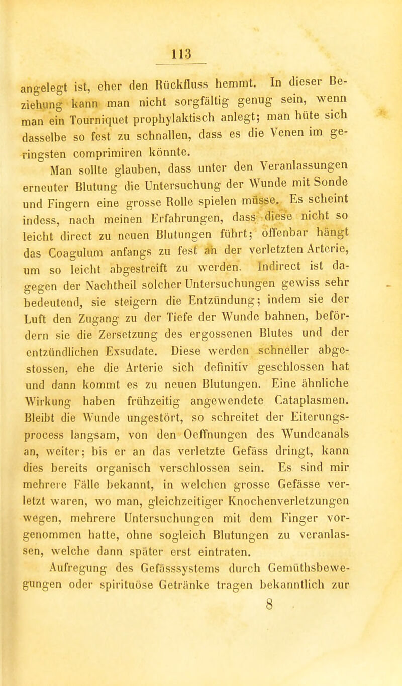 angelegt ist, eher den Rücknuss hemmt. In dieser Be- ziehung kann man nicht sorgfältig genug sein, wenn man ein Tourniquet prophylaktisch anlegt; man hüte sich dasselbe so fest zu schnallen, dass es die Venen im ge- ringsten comprimiren könnte. Man sollte glauben, dass unter den Veranlassungen erneuter Blutung die Untersuchung der Wunde mit Sonde und Fingern eine grosse Rolle spielen müsse. Es scheint indess, nach meinen Erfahrungen, dass diese nicht so leicht direct zu neuen Blutungen führt; offenbar hängt das Coagulum anfangs zu fest äh der verletzten Arterie, um so leicht abgestreift zu werden. Indirect ist da- gegen der Nachtheil solcher Untersuchungen gewiss sehr bedeutend, sie steigern die Entzündung; indem sie der Luft den Zugang zu der Tiefe der Wunde bahnen, beför- dern sie die Zersetzung des ergossenen Blutes und der entzündlichen Exsudate, Diese werden schneller abge- stossen, ehe die Arterie sich definitiv geschlossen hat und dann kommt es zu neuen Blutungen. Eine ähnliche Wirkung haben frühzeitig angewendete Cataplasmen. Bleibt die Wunde ungestört, so schreitet der Eiterungs- process langsam, von den Oeffnungen des Wundcanals an, weiter; bis er an das verletzte Gefäss dringt, kann dies bereits organisch verschlossen sein. Es sind mir mehrei e Fälle bekannt, in welchen grosse Gefässe ver- letzt waren, wo man, gleichzeitiger Knochenverletzungen wegen, mehrere Untersuchungen mit dem Finger vor- genommen hatte, ohne sogleich Blutungen zu veranlas- sen, welche dann später erst eintraten. Aufregung des Gefässsystems durch Gemüthsbewe- gungen oder spirituöse Getränke tragen bekanntlich zur 8