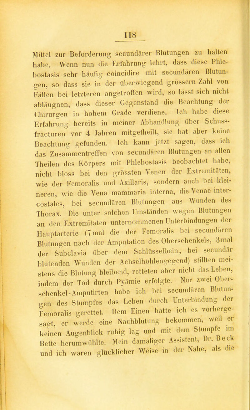 Mittel zur Beförderung secundärer Blutungen zu halten habe. Wenn nun die Erfahrung lehrt, dass diese Phle- bostasis sehr häufig coincidire mit secundären Blutun- gen, so dass sie in der überwiegend grössern Zahl von Fällen bei letzteren angetroffen wird, so lässt sich nicht abläugnen, dass dieser Gegenstand die Beachtung der Chirurgen in hohem Grade verdiene. Ich habe diese Erfahrung bereits in meiner Abhandlung über Schuss- fracturen vor 4 Jahren mitgetheilt, sie hat aber keine Beachtung gefunden. Ich kann jetzt sagen, dass ich das Zusammentreffen von secundären Blutungen an allen Theilen des Körpers mit Phlebostasis beobachtet habe, nicht bloss bei den grössten Venen der Extremitäten, wie der Femoralis und Axillaris, sondern auch bei klei- neren, wie die Vena mammaria interna, die Venae inter- costales, bei secundären Blutungen aus Wunden des Thorax. Die unter solchen Umständen wegen Blutungen an den Extremitäten unternommenen Unterbindungen der Hauptarterie (7 mal die der Femoralis bei secundären Blutungen nach der Amputation des Oberschenkels, 3 mal der Subclavia über dem Schlüsselbein, bei secundär blutenden Wunden der Achselhöhlengegend) stillten mei- stens die Blutung bleibend, retteten aber nicht das Leben, indem der Tod durch Pyämie erfolgte. Nur zwei Ober- schenkel-Amputirten habe ich bei secundären Blutun- gen des Stumpfes das Leben durch Unterbindung der Femoralis gerettet. Dem Einen hatte ich es vorherge- sagt er werde eine Nachblutung bekommen, weil er keinen Augenblick ruhig lag und mit dem Stumpfe im Bette herumwühlte. Mein damaliger Assistent, Dr. Beck und ich waren glücklicher Weise in der Nähe, als die