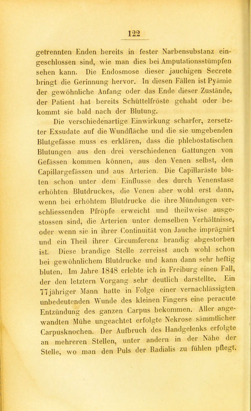 getrennten Enden bereits in fester Narbensubstanz ein- geschlossen sind, wie man dies bei Amputationsstümpfen sehen kann. Die Endosmose dieser jauchigen Secrete bringt die Gerinnung hervor. In diesen Fällen ist Pyämie der gewöhnliche Anfang oder das Ende dieser Zustände, der Patient hat bereits Schüttelfröste gehabt oder be- kommt sie bald nach der Blutung. Die verschiedenartige Einwirkung scharfer, zersetz- ter Exsudate auf die Wundfläche und die sie umgebenden Blutgefässe muss es erklären, dass die phlebostatischen Blutungen aus den drei verschiedenen Gattungen von Gefässen kommen können, aus den Venen selbst, den Capillargefassen und aus Arterien. Die Capillaräste blu- ten schon unter dem Einflüsse des durch Venenstase erhöhten Blutdruckes, die Venen aber wohl erst dann, wenn bei erhöhtem Blutdrucke die ihre Mündungen ver- schliessenden Pfröpfe erweicht und theilweise ausge- stossen sind, die Arterien unter demselben Verhältnisse, oder wenn sie in ihrer Continuität von Jauche imprägnirt und ein Theil ihrer Circumferenz brandig abgestorben ist. Diese brandige Stelle zerreisst auch wohl schon bei gewöhnlichem Blutdrucke und kann dann sehr heftig bluten. Im Jahre 1848 erlebte ich in Freiburg einen Fall, der den letztern Vorgang sehr deutlich darstellte. Ein 77jähriger Mann hatte in Folge einer vernachlässigten unbedeutenden Wunde des kleinen Fingers eine peracute Entzündung des ganzen Carpus bekommen. Aller ange- wandten Mühe ungeachtet erfolgte Nekrose sämmtlicher Carpusknochen. Der Aufbruch des Handgelenks erfolgte an mehreren Stellen, unter andern in der Nähe der Stelle, wo man den Puls der Radialis zu fühlen pflegt.