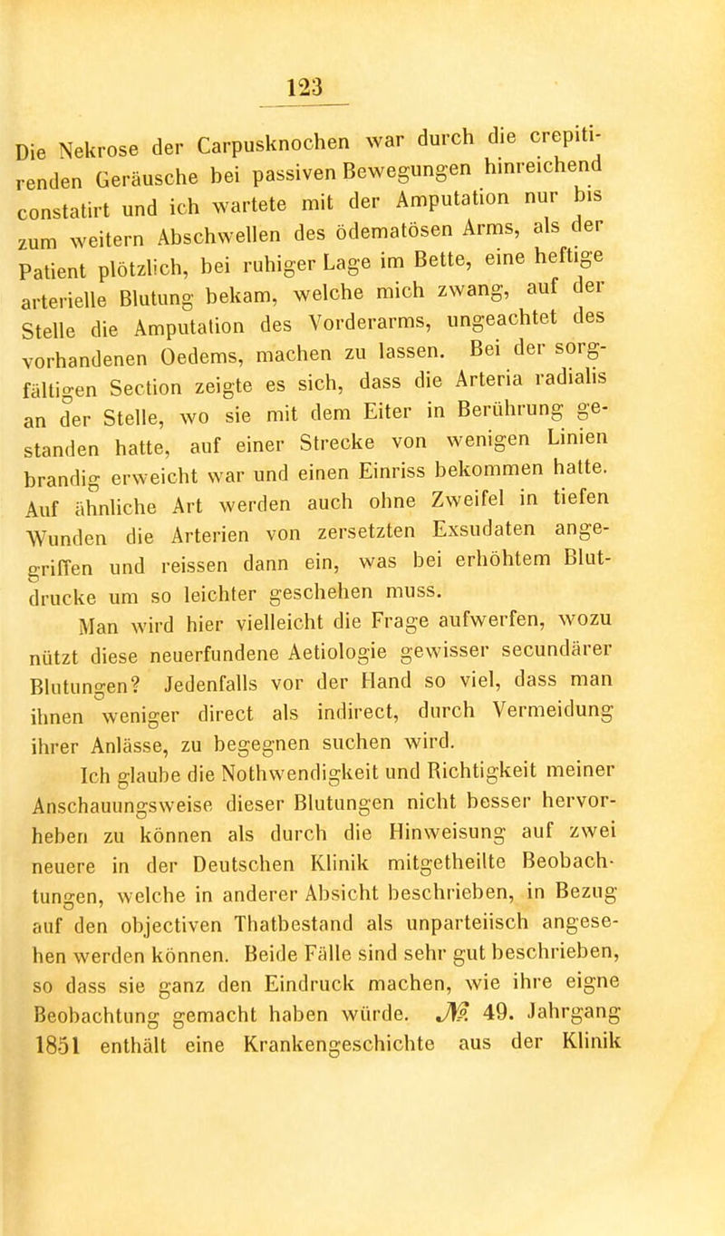 Die Nekrose der Carpusknochen war durch die crepiti- renden Geräusche bei passiven Bewegungen hinreichend constatirt und ich wartete mit der Amputation nur bis zum weitern Abschwellen des ödematösen Arms, als der Patient plötzlich, bei ruhiger Lage im Bette, eine heftige arterielle Blutung bekam, welche mich zwang, auf der Stelle die Amputation des Vorderarms, ungeachtet des vorhandenen Oedems, machen zu lassen. Bei der sorg- fältigen Section zeigte es sich, dass die Arteria radiahs an der Stelle, wo sie mit dem Eiter in Berührung ge- standen hatte, auf einer Strecke von wenigen Linien brandig erweicht war und einen Einriss bekommen hatte. Auf ähnliche Art werden auch ohne Zweifel in tiefen Wunden die Arterien von zersetzten Exsudaten ange- griffen und reissen dann ein, was bei erhöhtem Blut- drucke um so leichter geschehen muss. Man wird hier vielleicht die Frage aufwerfen, wozu nützt diese neuerfundene Aetiologie gewisser secundärer Blutungen? Jedenfalls vor der Hand so viel, dass man ihnen weniger direct als indirect, durch Vermeidung ihrer Anlässe, zu begegnen suchen wird. Ich glaube die Nothwendigkeit und Richtigkeit meiner Anschauungsweise dieser Blutungen nicht besser hervor- heben zu können als durch die Hinweisung auf zwei neuere in der Deutschen Klinik mitgetheilte Beobach- tunsen, welche in anderer Absicht beschrieben, in Bezug auf den objectiven Thatbestand als unparteiisch angese- hen werden können. Beide Fälle sind sehr gut beschrieben, so dass sie ganz den Eindruck machen, wie ihre eigne Beobachtung gemacht haben würde. JW. 49. Jahrgang 1851 enthält eine Krankengeschichte aus der Klinik