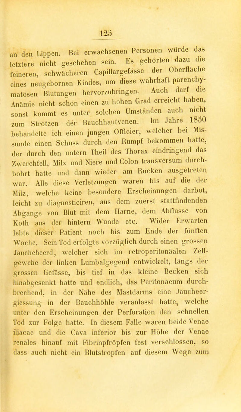 an den Lippen. Bei erwachsenen Personen würde das letztere nicht geschehen sein. Es gehörten dazu die feineren, schwächeren Capillargefässe der Oberfläche eines neugebornen Kindes, um diese wahrhaft parenchy- matösen Blutungen hervorzubringen. Auch darf die Anämie nicht schon einen zu hohen Grad erreicht haben, sonst kommt es unter solchen Umständen auch nicht zum Strotzen der Bauchhautvenen. Im Jahre 1850 behandelte ich einen jungen Officier, welcher bei Mis- sunde einen Schuss durch den Rumpf bekommen hatte, der durch den untern Theil des Thorax eindringend das Zwerchfell, Milz und Niere und Colon transversum durch- bohrt hatte und dann wieder am Rücken ausgetreten war. Alle diese Verletzungen waren bis auf die der Milz, welche keine besondere Erscheinungen darbot, leicht zu diagnosticiren, aus dem zuerst stattfindenden Abgange von Blut mit dem Harne, dem Abflüsse von Roth aus der hintern Wunde etc. Wider Erwarten lebte dieser Patient noch bis zum Ende der fünften Woche. Sein Tod erfolgte vorzüghch durch einen grossen Jaucheheerd, welcher sich im retroperitonäalen Zell- gewebe der linken Lumbaigegend entwickelt, längs der grossen Gefässe, bis tief in das kleine Becken sich hinabgesenkt hatte und endlich, das Peritonaeum durch- brechend, in der Nähe des Mastdarms eine Jaucheer- giessung in der Bauchhöhle veranlasst hatte, welche unter den Erscheinungen der Perforation den schnellen Tod zur Folge hatte. In diesem Falle waren beide Venae iliacac und die Cava inferior bis zur Höhe der Venae renales hinauf mit Fibrinpfröpfen fest verschlossen, so dass auch nicht ein Blutstropfen auf diesem Wege zum