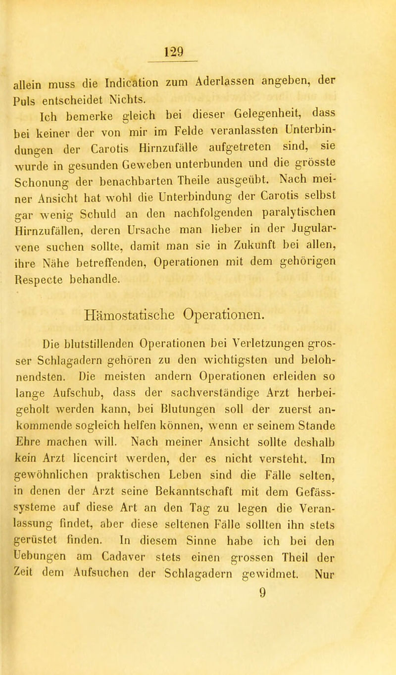 allein muss die Indication zum Aderlassen angeben, der Puls entscheidet Nichts. Ich bemerke gleich bei dieser Gelegenheit, dass bei keiner der von mir im Felde veranlassten Unterbin- dungen der Carotis Hirnzufälle aufgetreten sind, sie wurde in gesunden Gev^'eben unterbunden und die grösste Schonung der benachbarten Theile ausgeübt. Nach mei- ner Ansicht hat wohl die Unterbindung der Carotis selbst gar wenig Schuld an den nachfolgenden paralytischen Hirnzufällen, deren Ursache man lieber in der Jugular- vene suchen sollte, damit man sie in Zukunft bei allen, ihre Nähe betreffenden, Operationen mit dem gehörigen Respecte behandle. Hämostatische Operationen. Die blutstillenden Operationen bei Verletzungen gros- ser Schlagadern gehören zu den wichtigsten und beloh- nendsten. Die meisten andern Operationen erleiden so lange Aufschub, dass der sachverständige Arzt herbei- geholt werden kann, bei Blutungen soll der zuerst an- kommende sogleich helfen können, wenn er seinem Stande Ehre machen will. Nach meiner Ansicht sollte deshalb kein Arzt licencirt werden, der es nicht versteht. Im gewöhnlichen praktischen Leben sind die Fälle selten, in denen der Arzt seine Bekanntschaft mit dem Gefäss- systeme auf diese Art an den Tag zu legen die Veran- lassung findet, aber diese seltenen Fälle sollten ihn stets gerüstet finden. In diesem Sinne habe ich bei den Uebungen am Cadaver stets einen grossen Theil der Zeit dem Aufsuchen der Schlagadern gewidmet. Nur 9