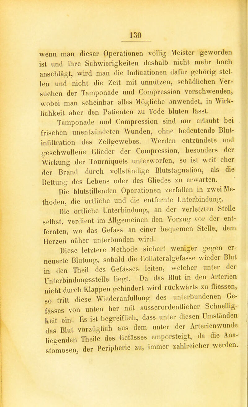 wenn man dieser Operationen völlig Meister geworden ist und ihre Schwierigkeiten deshalb nicht mehr hoch anschlägt, wird man die Indicationen dafür gehörig stel- len und nicht die Zeit mit unnützen, schädUchen Ver- suchen der Tamponade und Compression verschwenden, wobei man scheinbar alles Möghche anwendet, in Wirk- lichkeit aber den Patienten zu Tode bluten lässt. Tamponade und Compression sind nur erlaubt bei frischen unentzündeten Wunden, ohne bedeutende Blut- infiltration des Zellgewebes. Werden entzündete und geschwollene Glieder der Compression, besonders der Wirkung der Tourniquets unterworfen, so ist weit eher der Brand durch vollständige Blutstagnation, als die Rettung des Lebens oder des Gliedes zu erwarten. Die blutstillenden Operationen zerfallen in zwei Me- thoden, die örtliche und die entfernte Unterbindung. Die örtliche Unterbindung, an der verletzten Stelle selbst, verdient im Allgemeinen den Vorzug vor der ent- fernten, wo das Gefäss an einer bequemen Stelle, dem Herzen näher unterbunden wird. Diese letztere Methode sichert weniger gegen er- neuerte Blutung, sobald die CoUateralgefässe wieder Blut in den Theil des Gefässes leiten, welcher unter der Unterbindungsstelle liegt. Da das Blut in den Arterien nicht durch Klappen gehindert wird rückwärts zu fliessen, so tritt diese WiederanfüUung des unterbundenen Ge- fässes von unten her mit ausserordentlicher Schnellig- keit ein. Es ist begreiflich, dass unter diesen Umständen das Blut vorzüglich aus dem unter der Arterienwunde lie-enden Theile des Gefässes emporsteigt, da die Ana- stomosen, der Peripherie zu, immer zahlreicher werden.