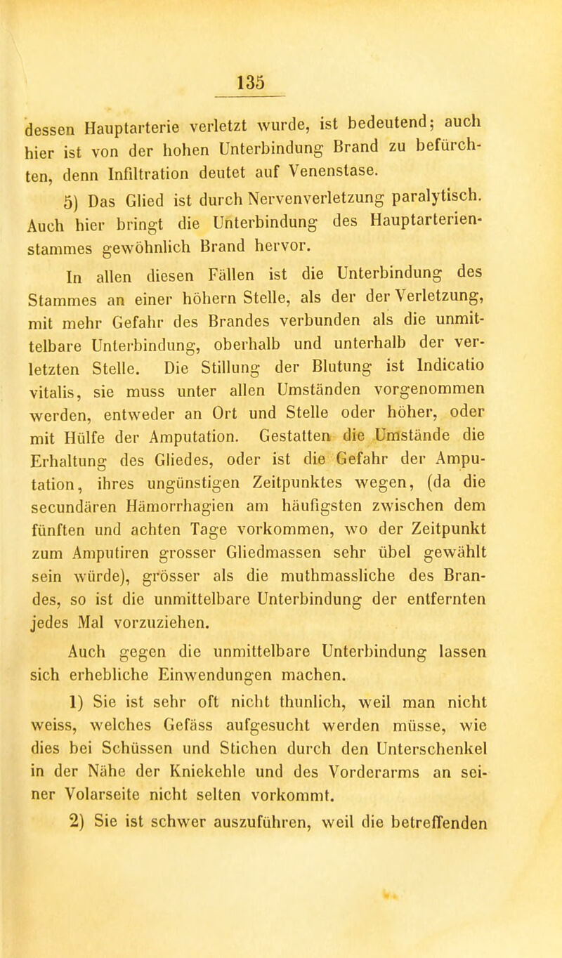 dessen Hauptarterie verletzt wurde, ist bedeutend; auch hier ist von der hohen Unterbindung Brand zu befürch- ten, denn Infiltration deutet auf Venenstase. 5) Das Glied ist durch Nervenverletzung paralytisch. Auch hier bringt die Unterbindung des Hauptarterien- stammes gewöhnlich Brand hervor. In allen diesen Fällen ist die Unterbindung des Stammes an einer höhern Stelle, als der der Verletzung, mit mehr Gefahr des Brandes verbunden als die unmit- telbare Unierbindung, oberhalb und unterhalb der ver- letzten Stelle. Die Stillung der Blutung ist Indicatio Vitalis, sie muss unter allen Umständen vorgenommen werden, entweder an Ort und Stelle oder höher, oder mit Hülfe der Amputation. Gestatten die Umstände die Erhaltung des Gliedes, oder ist die Gefahr der Ampu- tation, ihres ungünstigen Zeitpunktes wegen, (da die secundären Hämorrhagien am häufigsten zwischen dem fünften und achten Tage vorkommen, wo der Zeitpunkt zum Amputiren grosser Gliedmassen sehr übel gewählt sein würde), grösser als die muthmassliche des Bran- des, so ist die unmittelbare Unterbindung der entfernten jedes Mal vorzuziehen. Auch gegen die unmittelbare Unterbindung lassen sich erhebliche Einwendungen machen. 1) Sie ist sehr oft nicht thunlich, weil man nicht weiss, welches Gefäss aufgesucht werden müsse, wie dies bei Schüssen und Stichen durch den Unterschenkel in der Nähe der Kniekehle und des Vorderarms an sei- ner Volarseite nicht selten vorkommt. 2) Sie ist schwer auszuführen, weil die betreffenden