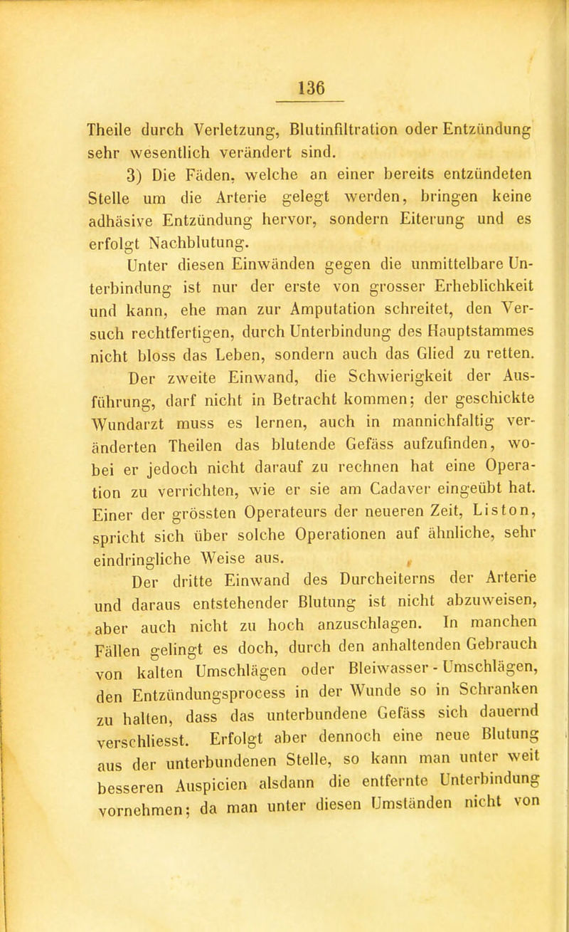 Theile durch Verletzung, Blutinfiltration oder Entzündung sehr wesentlich verändert sind. 3) Die Fäden, welche an einer bereits entzündeten Stelle um die Arterie gelegt werden, bringen keine adhäsive Entzündung hervor, sondern Eiterung und es erfolgt Nachblutung. Unter diesen Einwänden gegen die unmittelbare Un- terbindung ist nur der erste von grosser Erheblichkeit und kann, ehe man zur Amputation schreitet, den Ver- such rechtfertigen, durch Unterbindung des Hauptstammes nicht bloss das Leben, sondern auch das Glied zu retten. Der zweite Einwand, die Schwierigkeit der Aus- führung, darf nicht in Betracht kommen; der geschickte Wundarzt muss es lernen, auch in mannichfaltig ver- änderten Theilen das blutende Gefäss aufzufinden, wo- bei er jedoch nicht darauf zu rechnen hat eine Opera- tion zu verrichten, wie er sie am Cadaver eingeübt hat. Einer der grössten Operateurs der neueren Zeit, Liston, spricht sich über solche Operationen auf ähnliche, sehr eindringliche Weise aus. , Der dritte Einwand des Durcheiterns der Arterie und daraus entstehender Blutung ist nicht abzuweisen, aber auch nicht zu hoch anzuschlagen. In manchen Fällen gelingt es doch, durch den anhaltenden Gebrauch von kalten Umschlägen oder Bleiwasser - Umschlägen, den Entzündungsprocess in der Wunde so in Schranken zu halten, dass das unterbundene Gefäss sich dauernd verschliesst. Erfolgt aber dennoch eine neue Blutung aus der unterbundenen Stelle, so kann man unter weit besseren Anspielen alsdann die entfernte Unterbindung vornehmen; da man unter diesen Umständen nicht von