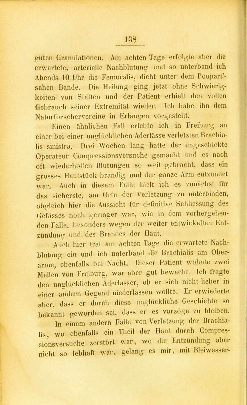 guten Granulationen. Am achten Tage erfolgte aber die erwartete, arterielle Nachblutung und so unterband ich Abends 10 Uhr die Femoralis, dicht unter dem Pouparf- schen Bande. Die Heilung ging jetzt ohne Schwierig- keiten von Statten und der Patient erhielt den vollen Gebrauch seiner Extremität wieder. Ich habe ihn dem Naturforschervereine in Erlangen vorgestellt. Einen ähnlichen Fall erlebte ich in Freiburg an einer bei einer unglücklichen Aderlässe verletzten Brachia- lis sinistra. Drei Wochen lang hatte der ungeschickte Operateur Compressionsversuche gemacht und es nach oft wiederholten Blutungen so weit gebracht, dass ein grosses Hautstück brandig und der ganze Arm entzündet Avar. Auch in diesem Falle hielt ich es zunächst für das sicherste, am Orte der Verletzung zu unterbinden, obgleich hier die Aussicht für definitive Schliessung des Gefässes noch geringer war, wie in dem vorhergehen- den Falle, besonders wegen der weiter entwickelten Ent- zündung und des Brandes der Haut. Auch hier trat am achten Tage die erwartete Nach- blutung ein und ich unterband die Brachialis am Ober- arme, ebenfalls bei Nacht. Dieser Patient wohnte zwei Meilen von Freiburg, war aber gut bewacht. Ich fragte den unglücklichen Aderlasser, ob er sich nicht lieber in einer andern Gegend niederlassen wollte. Er erwiederte aber, dass er durch diese unglückliche Geschichte so bekannt geworden sei, dass er es vorzöge zu bleiben. In einem andern Falle von Verletzung der Brachia- lis, wo ebenfalls ein Theil der Haut durch Compres- sionsversuche zerstört war, wo die Entzündung aber nicht so lebhaft war, gelang es mir, mit Bleiwasser-