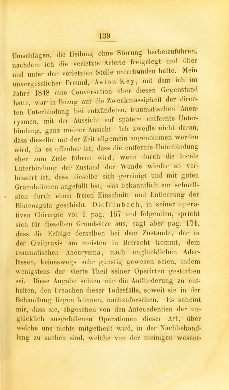 Umschlägen, die Heilung ohne Störung herbeizuführen, nachdem ich die verletzte Arterie freigelegt und über und unter der verletzten Stelle unterbunden hatte. Mem unvergesslicher Freund, Aston Key, mit dem ich im Jahre 1848 eine Conversation über diesen Gegenstand hatte, war- in Bezug auf die Zweckmässigkeit der direc- ten Unterbindung bei entzündeten, traumatischen Aneu- rysmen, mit der Aussicht auf spätere entfernte Unter- bindung, ganz meiner Ansicht. Ich zweifle nicht daran, dass dieselbe mit der Zeit allgemein angenommen werden wird, da es offenbar ist, dass die entfernte Unterbindung eher zum Ziele führen wird, wenn durch die locale Unterbindung der Zustand der Wunde wieder so ver- bessert ist, dass dieselbe sich gereinigt und mit guten Granulationen angefüllt hat, was bekanntlich am schnell- sten durch einen freien Einschnitt und Entleerung der Blutcoagula geschieht. Dieffenbach, in seiner opera- tiven Chirurgie vol. I. pag. 167 und folgenden, spricht sich für dieselben Grundsätze aus, sagt aber pag. 171, dass die Erfolge derselben bei dem Zustande, der in der Civilpraxis am meisten in Betracht kommt, dem traumatischen Aneurysma, nach unglücklichen Ader- lässen, keineswegs sehr günstig gewesen seien, indem wenigstens der vierte Theil seiner Operirten gestorben sei. Diese Angabe schien mir die Aufforderung zu ent- halten, den Ursachen dieser Todesfälle, soweit sie in der Behandlung liegen können, nachzuforschen. Es scheint mir, dass sie, abgesehen von den Anfecedentien der un- glücklich ausgefallenen Operationen dieser Art, über welche uns nichts mitgetheilt wird, in der Nachbehand- lung zu suchen sind, welche von der meinigen wesent-