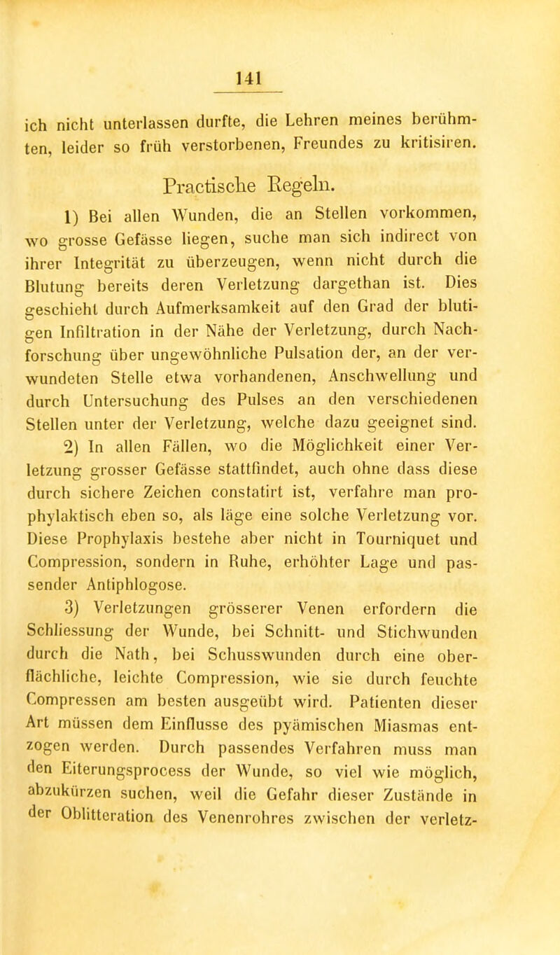 ich nicht unterlassen durfte, die Lehren meines berühm- ten, leider so früh verstorbenen, Freundes zu kritisiren. Practisclie Eegeln. 1) Bei allen Wunden, die an Stellen vorkommen, wo grosse Gefässe Hegen, suche man sich indirect von ihrer Integrität zu überzeugen, wenn nicht durch die Bhitung bereits deren Verletzung dargethan ist. Dies ereschiehl durch Aufmerksamkeit auf den Grad der bluti- gen Infiltration in der Nähe der Verletzung, durch Nach- forschung über ungewöhnliche Pulsation der, an der ver- wundeten Stelle etwa vorhandenen, Anschwellung und durch Untersuchung des Pulses an den verschiedenen Stellen unter der Verletzung, welche dazu geeignet sind. 2) In allen Fällen, wo die Möglichkeit einer Ver- letzung grosser Gefässe stattfindet, auch ohne dass diese durch sichere Zeichen constatirt ist, verfahre man pro- phylaktisch eben so, als läge eine solche Verletzung vor. Diese Prophylaxis bestehe aber nicht in Tourniquet und Compression, sondern in Ruhe, erhöhter Lage und pas- sender Antiphlogose. 3) Verletzungen grösserer Venen erfordern die Schliessung der Wunde, bei Schnitt- und Stichwunden durch die Nath, bei Schusswunden durch eine ober- flächliche, leichte Compression, wie sie durch feuchte Compressen am besten ausgeübt wird. Patienten dieser Art müssen dem Einflüsse des pyämischen Miasmas ent- zogen werden. Durch passendes Verfahren muss man den Eiterungsprocess der Wunde, so viel wie möglich, abzukürzen suchen, weil die Gefahr dieser Zustände in der Oblitteration des Venenrohres zwischen der verletz-