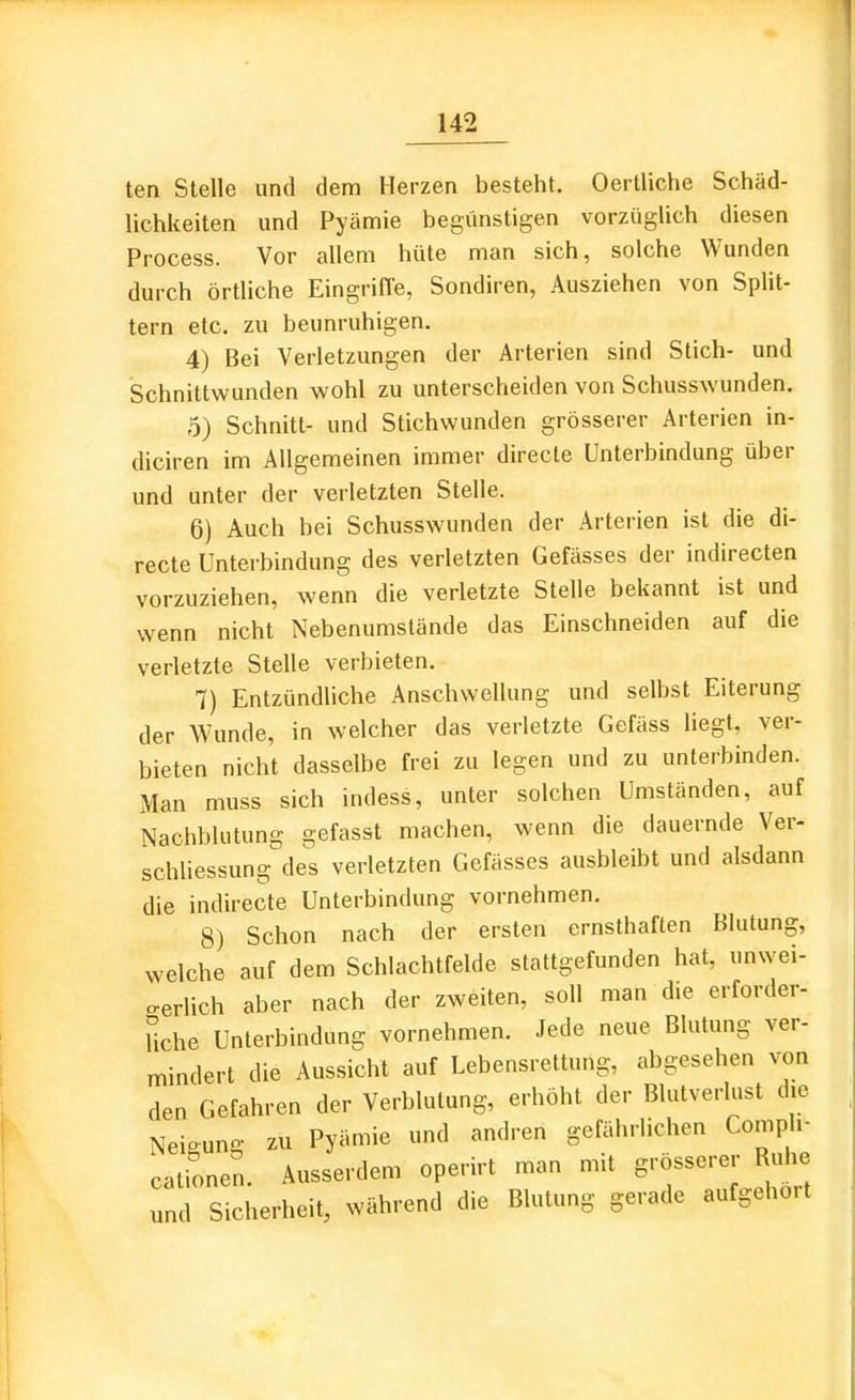 ten Stelle und dem Herzen besteht. Ocrtliche Schäd- lichkeiten und Pyämie begünstigen vorzüglich diesen Process. Vor allem hüte man sich, solche Wunden durch örtliche Eingriffe, Sondiren, Ausziehen von Split- tern etc. zu beunruhigen. 4) Bei Verletzungen der Arterien sind Stich- und Schnittwunden wohl zu unterscheiden von Schusswunden. 5) Schnitt- und Stichwunden grösserer Arterien in- diciren im Allgemeinen immer directe Unterbindung über und unter der verletzten Stelle. 6) Auch bei Schusswunden der Arterien ist die di- recte Unterbindung des verletzten Gefässes der indirecten vorzuziehen, wenn die verletzte Stelle bekannt ist und wenn nicht Nebenumstände das Einschneiden auf die verletzte Stelle verbieten, 7) Entzündliche Anschwellung und selbst Eiterung der Wunde, in welcher das verletzte Gefäss liegt, ver- bieten nicht dasselbe frei zu legen und zu unterbinden. Man muss sich indess, unter solchen Umständen, auf Nachblutung gefasst machen, wenn die dauernde Ver- schliessung des verletzten Gefässes ausbleibt und alsdann die indirecte Unterbindung vornehmen. 8) Schon nach der ersten ernsthaften Blutung, welche auf dem Schlachtfelde stattgefunden hat, unwei- ..erlich aber nach der zweiten, soll man die erforder- liche Unterbindung vornehmen. Jede neue Blutung ver- mindert die Aussicht auf Lebensrettung, abgesehen von den Gefahren der Verblutung, erhöht der Blutverlust die Neioung zu Pyämie und andren gefährlichen Comph- cationen. Ausserdem operirt man mit grösserer Ruhe und Sicherheit, während die Blutung gerade aufgehört