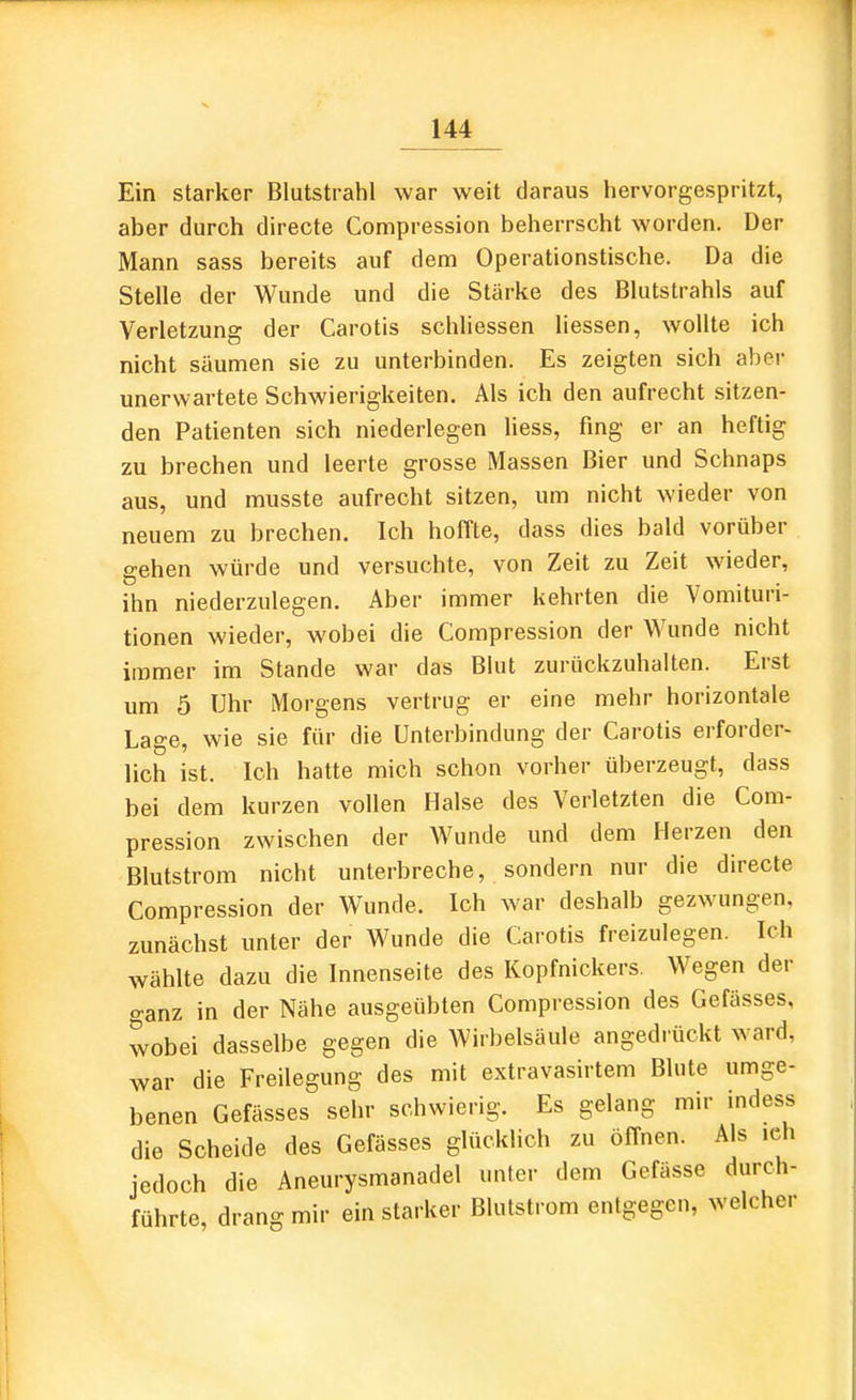 Ein starker Blutstrahl war weit daraus hervorgespritzt, aber durch directe Compression beherrscht worden. Der Mann sass bereits auf dem Operationstische. Da die Stelle der Wunde und die Stärke des Blutstrahls auf Verletzung der Carotis schliessen liessen, wollte ich nicht säumen sie zu unterbinden. Es zeigten sich aber unerwartete Schwierigkeiten. Als ich den aufrecht sitzen- den Patienten sich niederlegen liess, fing er an heftig zu brechen und leerte grosse Massen Bier und Schnaps aus, und musste aufrecht sitzen, um nicht wieder von neuem zu brechen. Ich hoffte, dass dies bald vorüber gehen würde und versuchte, von Zeit zu Zeit wieder, ihn niederzulegen. Aber immer kehrten die Vomituri- tionen wieder, wobei die Compression der Wunde nicht immer im Stande war das Blut zurückzuhalten. Erst um 5 Uhr Morgens vertrug er eine mehr horizontale Lage, wie sie für die Unterbindung der Carotis erforder- lich ist. Ich hatte mich schon vorher überzeugt, dass bei dem kurzen vollen Halse des Verletzten die Com- pression zwischen der Wunde und dem Herzen den Blutstrom nicht unterbreche, sondern nur die directe Compression der Wunde. Ich war deshalb gezwungen, zunächst unter der Wunde die Carotis freizulegen. Ich wählte dazu die Innenseite des Kopfnickers. Wegen der ganz in der Nähe ausgeübten Compression des Gefässes, wobei dasselbe gegen die Wirbelsäule angedrückt ward, war die Freilegung des mit extravasirtem Blute umge- benen Gefässes sehr schwierig. Es gelang mir indess die Scheide des Gefässes glücklich zu öffnen. Als .ch jedoch die Aneurysmanadel unter dem Gefässe durch- führte, drang mir ein starker Blutstrom entgegen, welcher