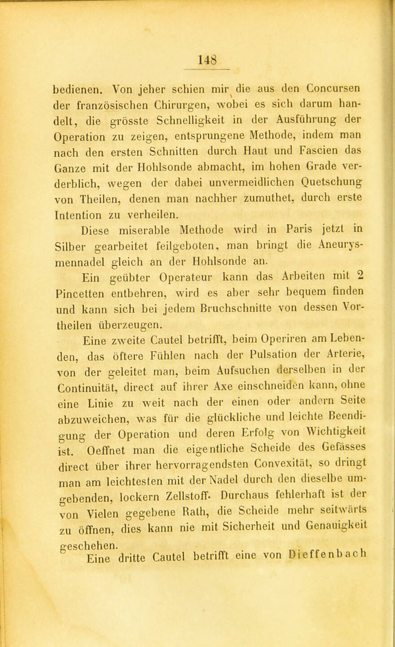 bedienen. Von jeher schien mir die aus den Concursen der französischen Chirurgen, wobei es sich darum han- delt, die grösste SchneUigkeit in der Ausführung der Operation zu zeigen, entsprungene Methode, indem man nach den ersten Schnitten durch Haut und Fascien das Ganze mit der Hohlsonde abmacht, im hohen Grade ver- derblich, wegen der dabei unvermeidlichen Quetschung von Theilen, denen man nachher zumuthet, durch erste Intention zu verheilen. Diese miserable Methode wird in Paris jetzt in Silber gearbeitet feilgeboten, man bringt die Aneurys- mennadel gleich an der Hohlsonde an. Ein geübter Operateur kann das Arbeiten mit 2 Pincetten entbehren, wird es aber sehr bequem finden und kann sich bei jedem Bruchschnitte von dessen Vor- theilen überzeugen. Eine zweite Cautel betrifft, beim Operiren am Leben- den, das öftere Fühlen nach der Pulsation der Arterie, von der geleitet man, beim Aufsuchen derselben in der Continuität, direct auf ihrer Axe einschneiden kann, ohne eine Linie zu weit nach der einen oder andern Seite abzuweichen, was für die glückliche und leichte Beendi- gung der Operation und deren Erfolg von Wichtigkeit ist. Oeffnet man die eigentliche Scheide des Gefässes direct über ihrer hervorragendsten Convexität, so dringt man am leichtesten mit der Nadel durch den dieselbe um- gebenden, lockern Zellstoff- Durchaus fehlerhaft ist der von Vielen gegebene Rath, die Scheide mehr seitwärts zu öffnen, dies kann nie mit Sicherheit und Genauigkeit geschehen. ^. ,^ > i Eine dritte Cautel betrifft eine von Dieffenbach