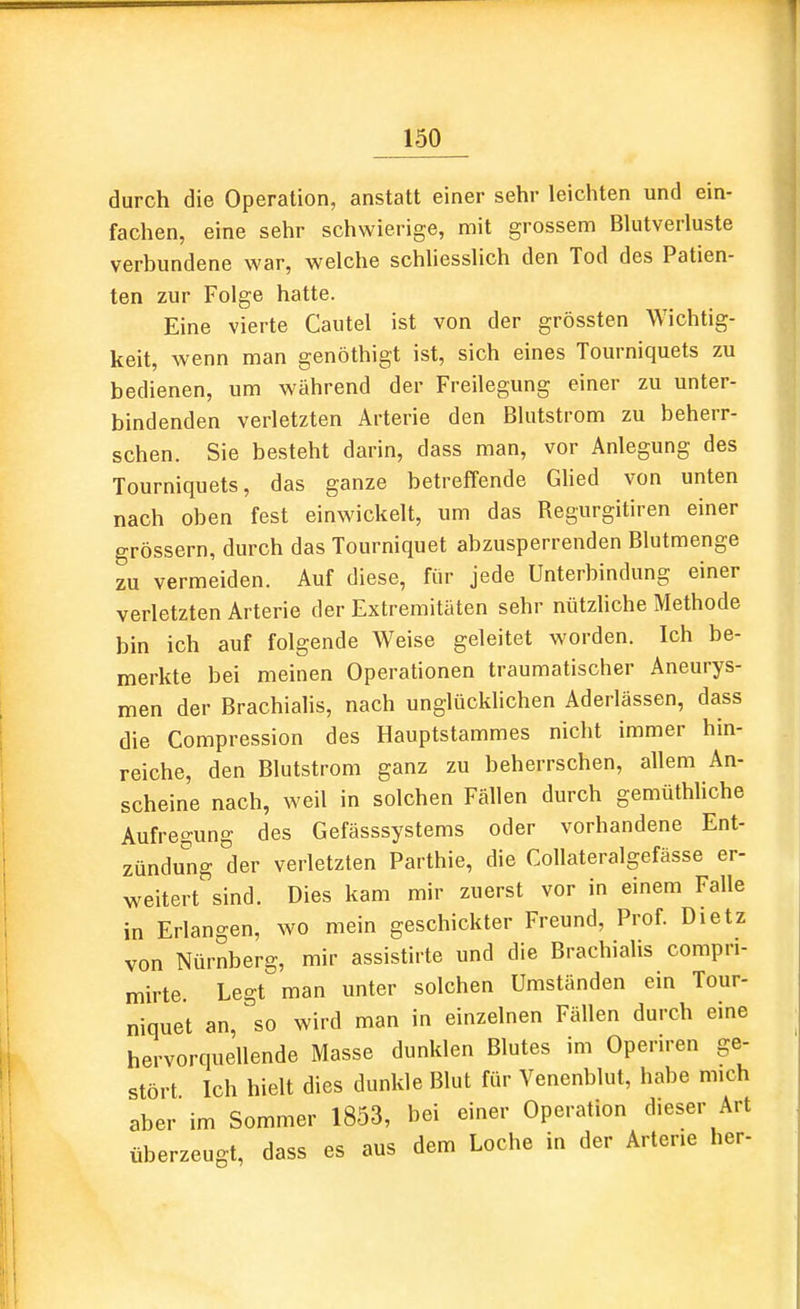 durch die Operation, anstatt einer sehr leichten und ein- fachen, eine sehr schwierige, mit grossem Blutverluste verbundene war, welche schliesslich den Tod des Patien- ten zur Folge hatte. Eine vierte Cautel ist von der grössten Wichtig- keit, wenn man genöthigt ist, sich eines Tourniquets zu bedienen, um während der Freilegung einer zu unter- bindenden verletzten Arterie den Blutstrom zu beherr- schen. Sie besteht darin, dass man, vor Anlegung des Tourniquets, das ganze betreffende Ghed von unten nach oben fest einwickelt, um das Regurgitiren einer grössern, durch das Tourniquet abzusperrenden Blutmenge zu vermeiden. Auf diese, für jede Unterbindung einer verletzten Arterie der Extremitäten sehr nützliche Methode bin ich auf folgende Weise geleitet worden. Ich be- merkte bei meinen Operationen traumatischer Aneurys- men der Brachialis, nach unglücklichen Aderlässen, dass die Compression des Hauptstammes nicht immer hin- reiche, den Blutstrom ganz zu beherrschen, allem An- scheine nach, weil in solchen Fällen durch gemüthhche Aufregung des Gefässsystems oder vorhandene Ent- zündung der verletzten Parthie, die Collateralgefässe er- weitert sind. Dies kam mir zuerst vor in einem Falle in Erlangen, wo mein geschickter Freund, Prof. Dietz von Nürnberg, mir assistirte und die Brachialis compn- mirte Legt man unter solchen Umständen ein Tour- niquet an, so wird man in einzelnen Fällen durch eine hervorquellende Masse dunklen Blutes im Openren ge- stört Ich hielt dies dunkle Blut für Venenblut, habe mich aber im Sommer 1853, bei einer Operation dieser Art überzeugt, dass es aus dem Loche in der Arterie her-