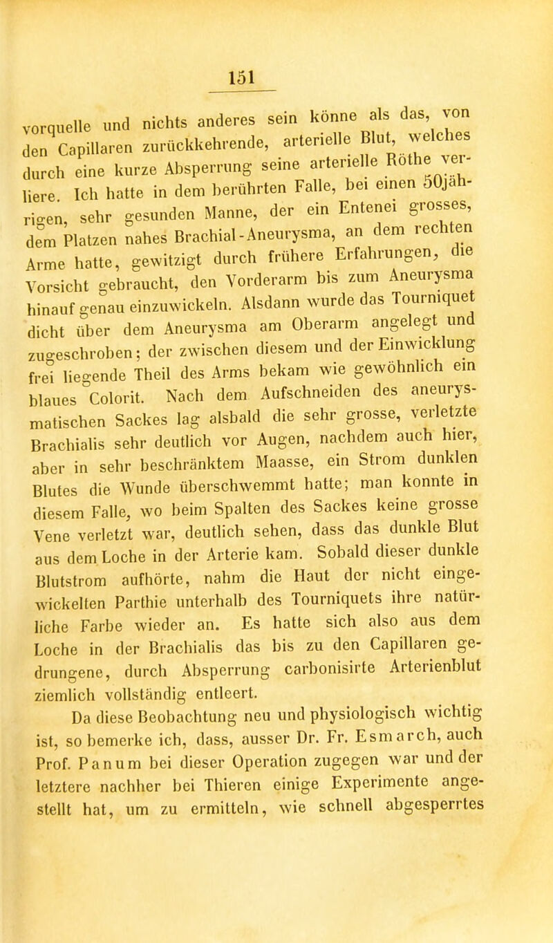 vorquelle und nichts anderes sein könne als das von J Capillaren zurückkehrende, arterielle Blut welches durch eine kurze Absperrung seine artenelle Röthe ver- liere Ich hatte in dem berührten Falle, bei emen öOjah- rigen, sehr gesunden Manne, der ein Entenei grosses, dem Platzen nahes Brachial-Aneurysma, an dem rechten Arme hatte, gewitzigt durch frühere Erfahrungen, die Vorsicht gebraucht, den Vorderarm bis zum Aneurysma hinauf genau einzuwickeln. Alsdann wurde das Tourmquet dicht über dem Aneurysma am Oberarm angelegt und zu-eschroben; der zwischen diesem und der Einwicklung fre'i lieo-ende Theil des Arms bekam wie gewöhnlich em blaues colorit. Nach dem Aufschneiden des aneurys- matischen Sackes lag alsbald die sehr grosse, verletzte Brachialis sehr deutlich vor Augen, nachdem auch hier, aber in sehr beschränktem Maasse, ein Strom dunklen Blutes die Wunde überschwemmt hatte; man konnte in diesem Falle, wo beim Spalten des Sackes keine grosse Vene verletzt war, deutlich sehen, dass das dunkle Blut aus dem Loche in der Arterie kam. Sobald dieser dunkle Blutstrom aufhörte, nahm die Haut der nicht einge- wickelten Parthie unterhalb des Tourniquets ihre natür- liche Farbe wieder an. Es hatte sich also aus dem Loche in der Brachialis das bis zu den Capillaren ge- drungene, durch Absperrung carbonisirte Arterienblut ziemlich vollständig entleert. Da diese Beobachtung neu und physiologisch wichtig ist, so bemerke ich, dass, ausser Dr. Fr. Esmarch, auch Prof. Panum bei dieser Operation zugegen war und der letztere nachher bei Thieren einige Experimente ange- stellt hat, um zu ermitteln, wie schnell abgesperrtes