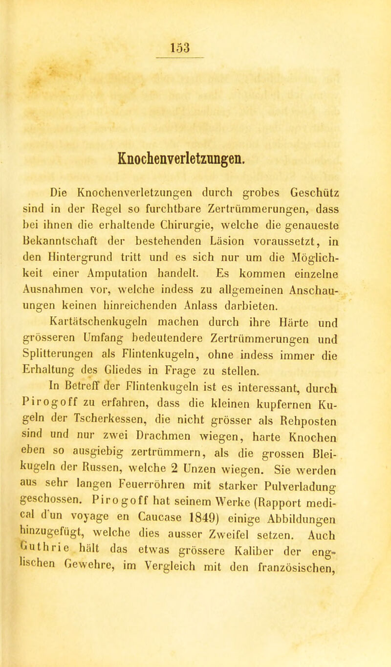 Knochenverletzungen. Die Knochenverletzungen durch grobes Geschütz sind in der Regel so furchtbare Zertrümmerungen, dass bei ihnen die erhaltende Chirurgie, welche die genaueste Bekanntschaft der bestehenden Läsion voraussetzt, in den Hintergrund tritt und es sich nur um die Möghch- keit einer Amputation handelt. Es kommen einzelne Ausnahmen vor, welche indess zu allgemeinen Anschau- ungen keinen hinreichenden Anlass darbieten. Kartätschenkugeln machen durch ihre Härte und grösseren Umfang bedeutendere Zertrümmerungen und Splitterungen als Flintenkugeln, ohne indess immer die Erhaltung des Gliedes in Frage zu stellen. In Betreff der Flintenkugeln ist es interessant, durch Pirogoff zu erfahren, dass die kleinen kupfernen Ku- geln der Tscherkessen, die nicht grösser als Rehposten sind und nur zwei Drachmen wiegen, harte Knochen eben so ausgiebig zertrümmern, als die grossen Blei- kugeln der Russen, welche 2 Unzen wiegen. Sie werden aus sehr langen Feuerröhren mit starker Pulverladung geschossen. Pirogoff hat seinem Werke (Rapport medi- cal dun voyage en Caucase 1849) einige Abbildungen hinzugefügt, welche dies ausser Zweifel setzen. Auch Guthrie hält das etwas grössere Kaliber der eng- lischen Gewehre, im Vergleich mit den französischen,