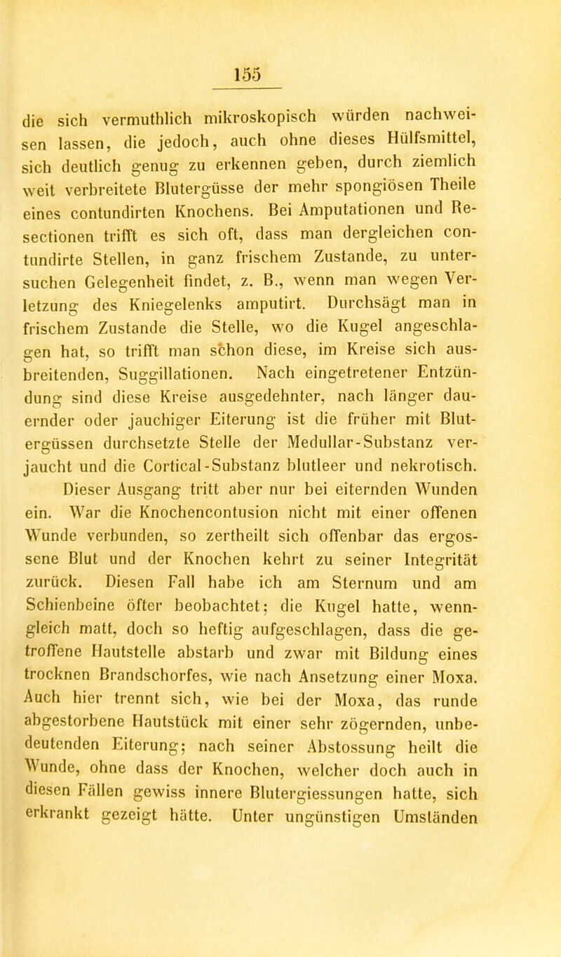 die sich vermuthlich mikroskopisch würden nachwei- sen lassen, die jedoch, auch ohne dieses Hülfsmittel, sich deuUich genug zu erkennen geben, durch ziemhch weit verbreitete Bhitergüsse der mehr spongiösen Theile eines contundirten Knochens. Bei Amputationen und Re- sectionen trifft es sich oft, dass man dergleichen con- tundirte Stellen, in ganz frischem Zustande, zu unter- suchen Gelegenheit findet, z. B., wenn man wegen Ver- letzung des Kniegelenks amputirt. Durchsägt man in frischem Zustande die Stelle, wo die Kugel angeschla- gen hat, so trifft man schon diese, im Kreise sich aus- breitenden, Suggillationen. Nach eingetretener Entzün- dung sind diese Kreise ausgedehnter, nach länger dau- ernder oder jauchiger Eiterung ist die früher mit Blut- ergüssen durchsetzte Stelle der Medullär-Substanz ver- jaucht und die Cortical-Substanz blutleer und nekrotisch. Dieser Ausgang tritt aber nur bei eiternden Wunden ein. War die Knochencontusion nicht mit einer offenen Wunde verbunden, so zertheilt sich offenbar das ergos- sene Blut und der Knochen kehrt zu seiner Integrität zurück. Diesen Fall habe ich am Sternum und am Schienbeine öfter beobachtet; die Kugel hatte, wenn- gleich matt, doch so heftig aufgeschlagen, dass die ge- troffene Hautstelle abstarb und zwar mit Bildung eines trocknen Brandschorfes, wie nach Ansetzung einer Moxa. Auch hier trennt sich, wie bei der Moxa, das runde abgestorbene Hautstück mit einer sehr zögernden, unbe- deutenden Eiterung; nach seiner Abstossung heilt die Wunde, ohne dass der Knochen, welcher doch auch in diesen Fällen gewiss innere Blutergiessungen hatte, sich erkrankt gezeigt hätte. Unter ungünstigen Umständen