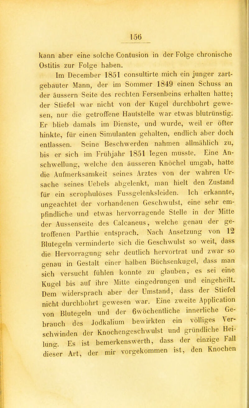 15t) kann aber eine solche Contusion in der Folge chronische Ostitis zur Folge haben. Im December 1851 consiiltirte mich ein junger zart- gebauter Mann, der im Sommer 1849 einen Schuss an der äussern Seite des rechten Fersenbeins erhalten hatte; der Stiefel war nicht von der Kugel durchbohrt gewe- sen, nur die getroffene Hautstelle war etwas blutrünstig. Er blieb damals im Dienste, und wurde, weil er öfter hinkte, für einen Simulanten gehalten, endlich aber doch entlassen. Seine Beschwerden nahmen allmählich zu, bis er sich im Frühjahr 1851 legen musste. Eine An- schwellung, welche den äusseren Knöchel umgab, hatte die Aufmerksamkeit seines Arztes von der wahren Ur- sache seines Uebels abgelenkt, man hielt den Zustand für ein scrophulöses Fussgelenksleiden. Ich erkannte, ungeachtet der vorhandenen Geschwulst, eine sehr em- pfindliche und etwas hervorragende Stelle in der Mitte der Aussenseite des Calcaneus, welche genau der ge- troffenen Parthie entsprach. Nach Änsetzung von 12 Blutegeln verminderte sich die Geschwulst so weit, dass die Hervorragung sehr deutlich hervortrat und zwar so genau in Gestalt einer halben Büchsenkugel, dass man sich versucht fühlen konnte zu glauben, es sei eine Kugel bis auf ihre Mitte eingedrungen und eingeheilt. Dem widersprach aber der Umstand, dass der Stiefel nicht durchbohrt gewesen war. Eine zweite Application von Blutegeln und der 6wöchentliche innerliche Ge- brauch des Jodkalium bewirkten ein völliges Ver- schwinden der Knochengeschwulst und gründliche Hei- luno- Es ist bemerkenswerth, dass der einzige Fall dieser Art, der mir vorgekommen ist, den Knochen