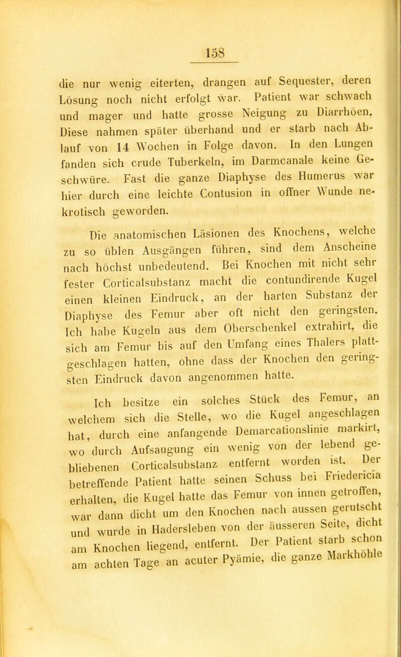 die nur wenig eiterten, drangen auf Sequester, deren Lösung noch nicht erfolgt war. Patient war schwach und mager und hatte grosse Neigung zu Diarrhöen. Diese nahmen später überhand und er starb nach Ab- lauf von 14 Wochen in Folge davon. In den Lungen fanden sich crude Tuberkeln, im Darmcanale keine Ge- schwüre. Fast die ganze Diaphyse des Humerus war hier durch eine leichte Contusion in offner Wunde ne- krotisch geworden. Die anatomischen Läsionen des Knochens, welche zu so üblen Ausgängen führen, sind dem Anscheine nach höchst unbedeutend. Bei Knochen mit nicht sehr fester Corticalsubstanz macht die contundirende Kugel einen kleinen Eindruck, an der harten Substanz der Diaphyse des Femur aber oft nicht den geringsten. Ich habe Kugeln aus dem Oberschenkel extrahirt, die sich am Femur bis auf den Umfang eines Thalers platt- geschlagen hatten, ohne dass der Knochen den gering- sten Eindruck davon angenommen hatte. Ich besitze ein solches Stück des Femur, an welchem sich die Stelle, wo die Kugel angeschlagen hat durch eine anfangende Demarcationslime marku-t, wo'durch Aufsaugung ein wenig von der lebend ge- bhebenen Corticalsubstanz entfernt worden ist. Der betreffende Patient hatte seinen Schuss bei Fnedencia erhalten, die Kugel hatte das Femur von innen getroffen war dann dicht um den Knochen nach aussen gerutsch und wurde in Hadersleben von der äusseren Seite, dicht am Knochen liegend, entfernt. Der Patient starb sc^^^^^^ am achten Tage an acuter Pyämie, die ganze Maikhohle