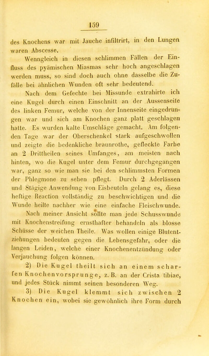 des Knochens war mit Jauche infiltrirt, in den Lungen waren Abscesse. Wenngleich in diesen schlimmen Fällen der Ein- fluss des pyämischen Miasmas sehr hoch angeschlagen werden muss, so sind doch auch ohne dasselbe die Zu- fälle bei ähnlichen Wunden oft sehr bedeutend. Nach dem Gefechte bei Missunde extrahirte ich eine Kugel durch einen Einschnitt an der Aussenseite des linken Femur, welche von der Innenseite eingedrun- gen war und sich am Knochen ganz platt geschlagen hatte. Es wurden kalte Umschläge gemacht. Am folgen- den Tage war der Oberschenkel «tark aufgeschwollen xmd zeigte die bedenkliche braunrothe, gefleckte Farbe an 2 Drittheilen seines ümfanges, am meisten nach hinten, wo die Kugel unter dem Femur durchgegangen war, ganz so wie man sie bei den schlimmsten Formen der Phlegmone zu sehen pflegt. Durch 2 Aderlässen und Stägige Anwendung von Eisbeuteln gelang es, diese heftige Reaction vollständig zu beschwichtigen und die Wunde heilte nachher wie eine einfache Fleischwunde. Nach meiner Ansicht sollte man jede Schusswunde mit Knochenstreifung ernsthafter behandeln als blosse Schüsse der weichen Theile. Was wollen einige Blutent- ziehungen bedeuten gegen die Lebensgefahr, oder die langen Leiden, welche einer Knochenentzündung oder Verjauchung folgen können. 2) Die Kugel theilt sich an einem schar- fen Knochenvorsprunge, z.B. an der Crista tibiae, und jedes Stück nimmt seinen besonderen Weg. 3) Die Kugel klemmt sich zwischen 2 Knochen ein, wobei sie gewöhnlich ihre Form durch