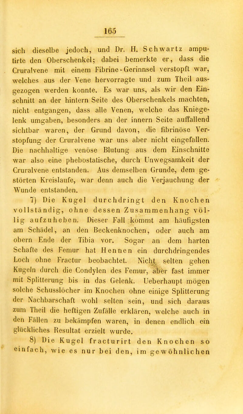 sich dieselbe jedoch, und Dr. H. Schwartz ampu- tirte den Oberschenkel; dabei bemerkte er, dass die Cruralvene mit einem Fibrine-Gerinnsel verstopft war, welches aus der Vene hervorragte und zum Theil aus- gezogen werden konnte. Es war uns, als wir den Ein- schnitt an der hintern Seite des Oberschenkels machten, nicht entgangen, dass alle Venen, welche das Kniege- lenk umgaben, besonders an der innern Seite auffallend sichtbar waren, der Grund davon, die fibrinöse Ver- stopfung der Cruralvene war uns aber nicht eingefallen. Die nachhaltige venöse Blutung aus dem Einschnitte war also eine phebostatische, durch Unwegsamkeit der Cruralvene entstanden. Aus demselben Grunde, dem ge- störten Kreislaufe, war denn auch die Verjauchung der Wunde entstanden, 7) Die Kugel durchdringt den Knochen vollständig, ohne dessen Zusammenhang völ- lig aufzuheben. Dieser Fall kommt am häufigsten am Schädel, an den Beckenknochen, oder auch am obern Ende der Tibia vor. Sogar an dem harten Schafte des Femur hat Hennen ein durchdrin2;endes Loch ohne Fractur beobachtet. Nicljt selten gehen Kugeln durch die Condylen des Femur, ^er fast immer mit Splitterung bis in das Gelenk. Ueberhaupt mögen solche Schusslöcher im Knochen ohne einige Splitterung der Nachbarschaft wohl selten sein, und sich daraus zum Theil die heftigen Zufälle erklären, welche auch in den Fällen zu bekämpfen waren, in denen endlich ein glückliches Resultat erzielt wurde. 8) Die Kugel fracturirt den Knochen so einfach, wie es nur bei den, im gewöhnlichen