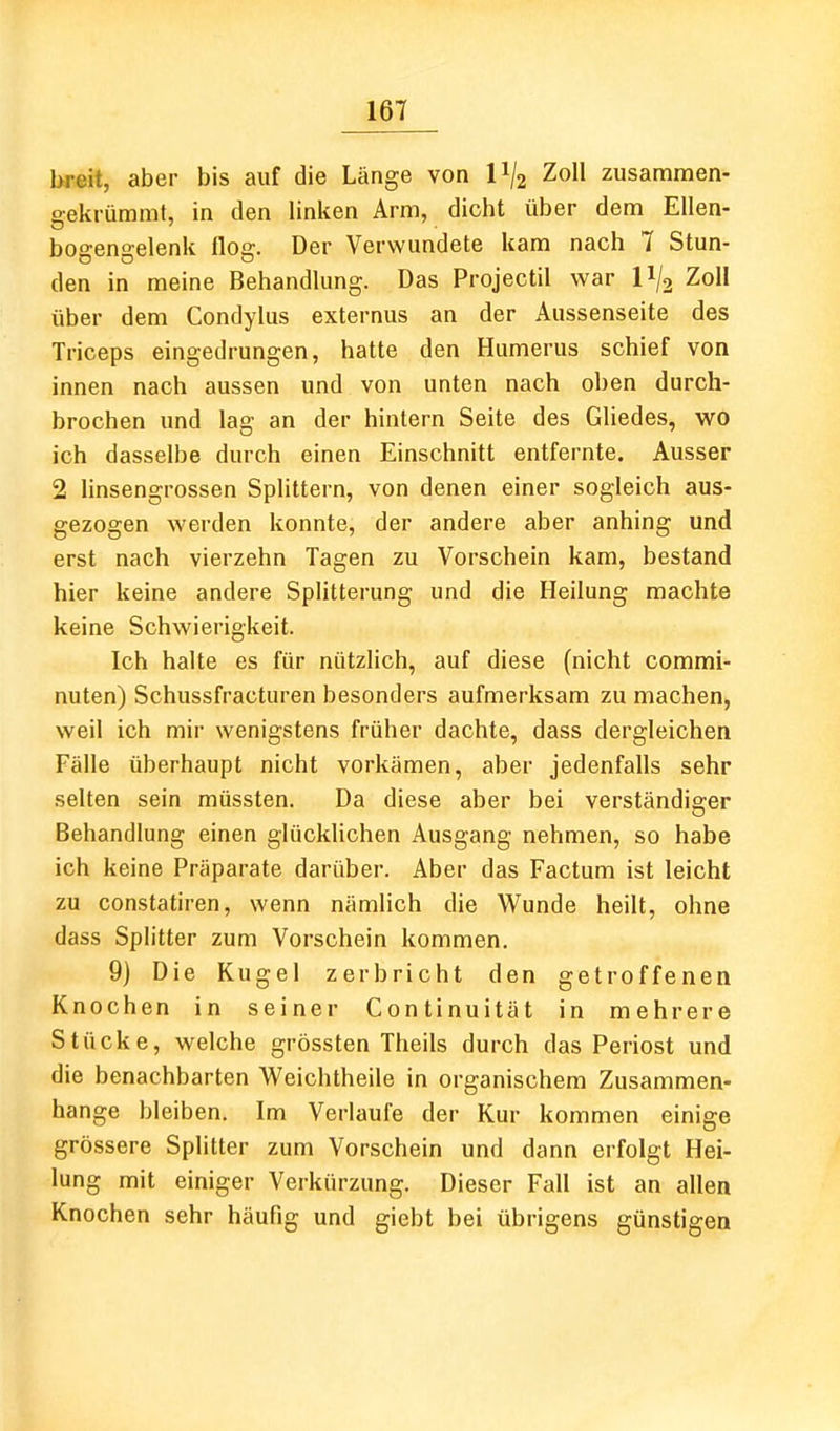 br«it, aber bis auf die Länge von P/z Zoll zusammen- sekrümmt, in den linken Arm, dicht über dem Ellen- bogengelenk flog. Der Verwundete kam nach 7 Stun- den in meine Behandlung. Das Projectil war II/2 Zoll über dem Condylus externus an der Aussenseite des Triceps eingedrungen, hatte den Humerus schief von innen nach aussen und von unten nach oben durch- brochen und lag an der hinlern Seite des Gliedes, wo ich dasselbe durch einen Einschnitt entfernte. Ausser 2 linsengrossen Splittern, von denen einer sogleich aus- gezogen werden konnte, der andere aber anhing und erst nach vierzehn Tagen zu Vorschein kam, bestand hier keine andere Splitterung und die Heilung machte keine Schwierigkeit. Ich halte es für nützlich, auf diese (nicht commi- nuten) Schussfracturen besonders aufmerksam zu machen, weil ich mir wenigstens früher dachte, dass dergleichen Fälle überhaupt nicht vorkämen, aber jedenfalls sehr selten sein müssten. Da diese aber bei verständiger Behandlung einen glücklichen Ausgang nehmen, so habe ich keine Präparate darüber. Aber das Factum ist leicht zu constatiren, wenn nämlich die Wunde heilt, ohne dass Splitter zum Vorschein kommen. 9) Die Kugel zerbricht den getroffenen Knochen in seiner Continuität in mehrere Stücke, welche grössten Theils durch das Periost und die benachbarten V^eichtheile in organischem Zusammen- hange bleiben. Im Verlaufe der Kur kommen einige grössere Splitter zum Vorschein und dann erfolgt Hei- lung mit einiger Verkürzung. Dieser Fall ist an allen Knochen sehr häufig und giebt bei übrigens günstigen