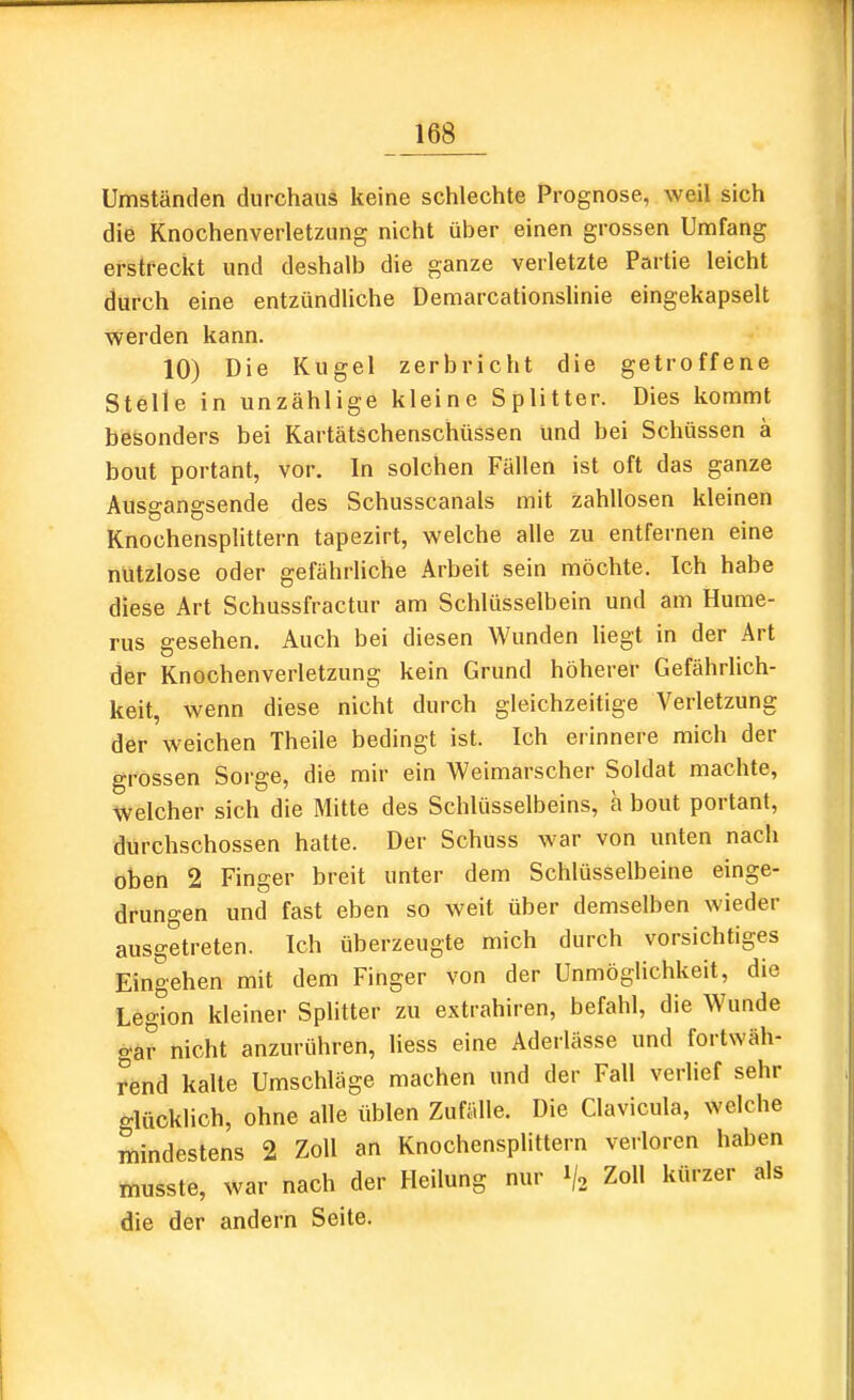 Umständen durchaus keine schlechte Prognose, weil sich die Knochenverletzung nicht über einen grossen Umfang erstreckt und deshalb die ganze verletzte Partie leicht durch eine entzündliche Demarcationshnie eingekapselt werden kann. 10) Die Kugel zerbricht die getroffene Stelle in unzählige kleine Splitter. Dies kommt besonders bei Kartätschenschüssen und bei Schüssen a bout portant, vor. In solchen Fällen ist oft das ganze Ausgangsende des Schusscanals mit zahllosen kleinen Knochensplittern tapezirt, welche alle zu entfernen eine nützlose oder gefährliche Arbeit sein möchte. Ich habe diese Art Schussfractur am Schlüsselbein und am Hume- rus gesehen. Auch bei diesen Wunden liegt in der Art der Knochenverletzung kein Grund höherer Gefährlich- keit, wenn diese nicht durch gleichzeitige Verletzung der weichen Theile bedingt ist. Ich erinnere mich der grossen Sorge, die mir ein Weimarscher Soldat machte, welcher sich die Mitte des Schlüsselbeins, a bout portant, durchschossen hatte. Der Schuss war von unten nach oben 2 Finger breit unter dem Schlüsselbeine einge- drungen und fast eben so weit über demselben wieder ausgetreten. Ich überzeugte mich durch vorsichtiges Eingehen mit dem Finger von der Unmöglichkeit, die Legion kleiner Splitter zu extrahiren, befahl, die Wunde gar nicht anzurühren, Hess eine Aderlässe und fortwäh- rend kalte Umschläge machen und der Fall verlief sehr glücklich, ohne alle üblen Zufälle. Die Clavicula, welche mindestens 2 Zoll an Knochensplittern verloren haben musste, war nach der Heilung nur 1/2 Zoll kürzer als die der andern Seite.