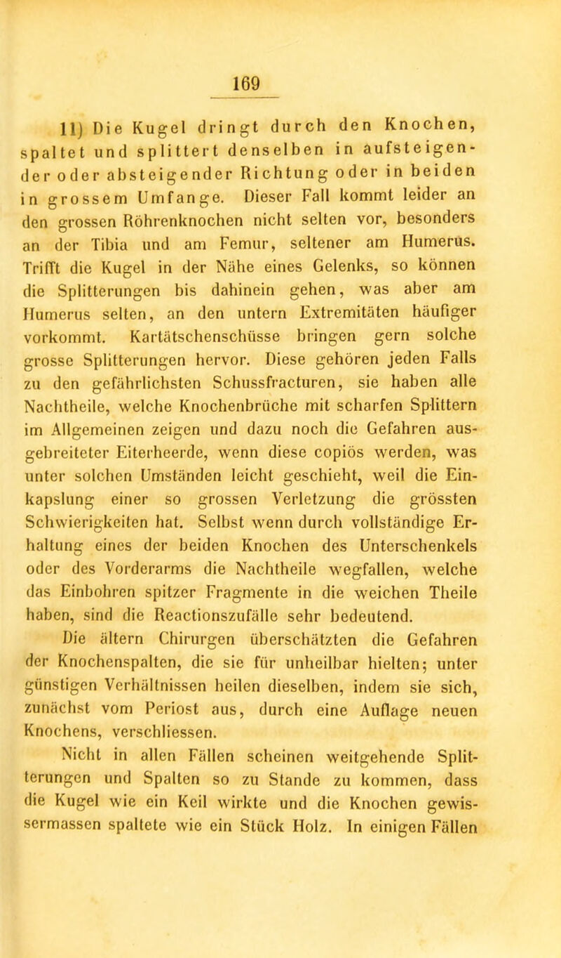 11) Die Kugel dringt durch den Knochen, spaltet und splittert denselben in aufsteigen- der oder absteigender Richtung oder in beiden in grossem Umfange. Dieser Fall kommt leider an den grossen Röhrenknochen nicht selten vor, besonders an der Tibia und am Femur, seltener am Humerüs. Trifft die Kugel in der Nähe eines Gelenks, so können die Splitterungen bis dahinein gehen, was aber am Humerus selten, an den untern Extremitäten häufiger vorkommt. Kartätschenschüsse bringen gern solche grosse Splitterungen hervor. Diese gehören jeden Falls zu den gefährlichsten Schussfracturen, sie haben alle Nachtheile, welche Knochenbrüche mit scharfen Splittern im Allgemeinen zeigen und dazu noch die Gefahren aus- gebreiteter Eiterheerde, wenn diese copiös werden, was unter solchen Umständen leicht geschieht, weil die Ein- kapslung einer so grossen Verletzung die grössten Schwierigkeiten hat. Selbst wenn durch vollständige Er- haltung eines der beiden Knochen des Unterschenkels oder des Vorderarms die Nachtheile wegfallen, welche das Einbohren spitzer Fragmente in die weichen Theile haben, sind die Reactionszufälle sehr bedeutend. Die ältern Chirurgen überschätzten die Gefahren der Knochenspalten, die sie für unheilbar hielten; unter günstigen Verhältnissen heilen dieselben, indem sie sich, zunächst vom Periost aus, durch eine Auflage neuen Knochens, verschliessen. Nicht in allen Fällen scheinen weitgehende SpUt- terungen und Spalten so zu Stande zu kommen, dass die Kugel wie ein Keil wirkte und die Knochen gewis- sermassen spaltete wie ein Stück Holz. In einigen Fällen