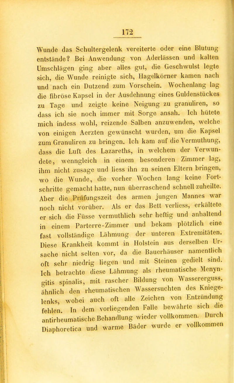 Wunde das Schultergelenk vereiterte oder eine Blutung entstände? Bei Anwendung von Aderlässen und kalten Umschlägen ging aber alles gut, die Geschwulst legte sich, die Wunde reinigte sich, Hagelkörner kamen nach und nach ein Dutzend zum Vorschein. Wochenlang lag die fibröse Kapsel in der Ausdehnung eines Guldenstückes zu Tage und zeigte keine Neigung zu granuliren, so dass ich sie noch immer mit Sorge ansah. Ich hütete mich indess wohl, reizende Salben anzuwenden, vs'elche von einigen Aerzten gewünscht wurden, um die Kapsel zum Granuliren zu bringen. Ich kam auf die Vermuthung, dass die Luft des Lazareths, in welchem der Verwun- dete, wenngleich in einem besonderen Zimmer lag, ihm nicht zusage und Hess ihn zu seinen Eltern bringen, wo die Wunde, die vorher Wochen lang keine Fort- schritte gemacht hatte, nun überraschend schnell zuheilte. Aber die Priifungszeit des armen jungen Mannes war noch nicht vorüber. Als er das Bett verHess, erkältete er sich die Füsse vermuthlich sehr heftig und anhaltend in einem Parterre-Zimmer und bekam plötzlich eine fast vollständige Lähmung der unteren Extremitäten. Diese Krankheit kommt in Holstein aus derselben Ur- sache nicht selten vor, da die Bauerhäuser namentlich oft sehr niedrig liegen und mit Steinen gedielt sind. Ich betrachte diese Lähmung als rheumatische Menyn- gitis spinalis, mit rascher Bildung von Wassererguss, ähnlich den rheumatischen Wassersuchten des Kniege- lenks, wobei auch oft alle Zeichen von Entzündung fehlen In dem vorliegenden Falle bewährte sich die antirheumatische Behandlung wieder vollkommen. Durch Diaphoretica und warme Bäder wurde er vollkommen