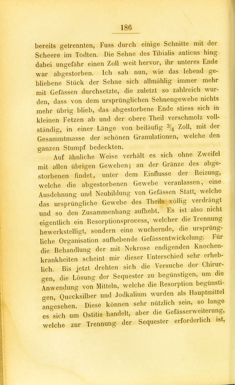 bereits getrennten, Fuss durch einige Schnitte mit der Scheere im Todten. Die Sehne des TibiaUs anticus hing dabei ungefähr einen Zoll weit hervor, ihr unteres Ende war abgestorben. Ich sah nun, wie das lebend ge- bliebene Stück der Sehne sich allmählig immer mehr mit Gefässen durchsetzte, die zuletzt so zahlreich wur- den, dass von dem ursprünglichen Sehnengewebe nichts mehr übrig blieb, das abgestorbene Ende stiess sich in kleinen Fetzen ab und der obere Theil verschmolz voll- ständig, in einer Länge von beiläufig 3/^ Zoll, mit der Gesammtmasse der schönen Granulationen, welche den ganzen Stumpf bedeckten. Auf ähnliche Weise verhält es sich ohne Zweifel mit allen übrigen Geweben; an der Gränze des abge- storbenen findet, unter dem Einflüsse der Reizung, welche die abgestorbenen Gewebe veranlassen, eine Ausdehnung und Neubildung von Gefässen Statt, welche das ursprüngliche Gewebe des Theils völlig verdrängt und so den Zusammenhang aufhebt. Es ist also nicht eigentlich ein Resorptionsprocess, welcher die Trennung bewerkstelligt, sondern eine wuchernde, die ursprüng- liche Organisation aufhebende Gefässentwickelung. Für die Behandlung der mit Nekrose endigenden Knochen- krankheiten scheint mir dieser Unterschied sehr erheb- lich Bis jetzt drehten sich die Versuche der Chirur- gen, die Lösung der Sequester zu begünstigen, um die Anwendung von Mitteln, welche die Resorption begünsti- gen Quecksilber und Jodkalium wurden als Hauptmiltel angesehen. Diese können sehr nützlich sein, so lange es sich um Ostitis handelt, aber die Gefässerweiterung, welche zur Trennung der Sequester erforderlich ist.