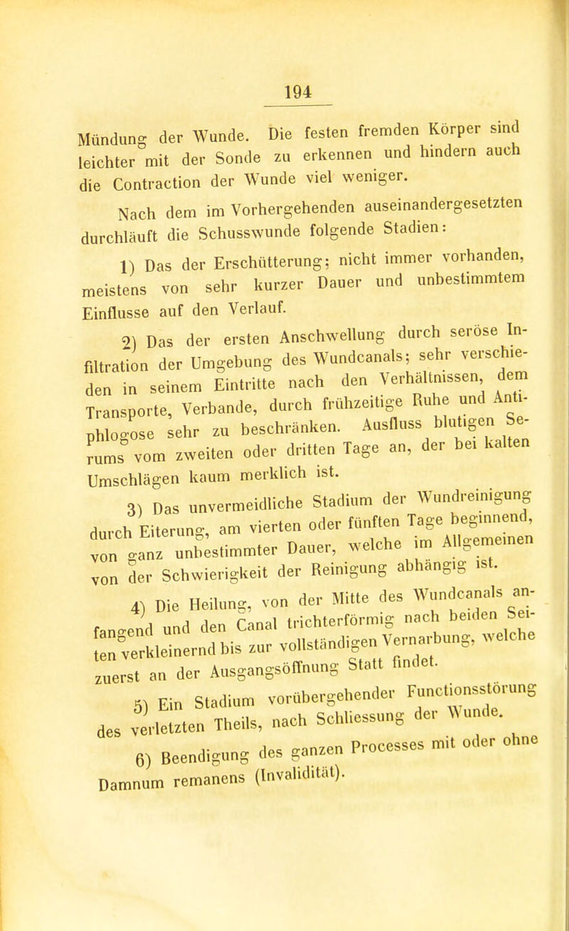 Mündung der Wunde. Die festen fremden Körper smd leichter mit der Sonde zu erkennen und hmdern auch die Contraction der Wunde viel weniger. Nach dem im Vorhergehenden auseinandergesetzten durchläuft die Schusswunde folgende Stadien: 1) Das der Erschütterung: nicht immer vorhanden, meistens von sehr kurzer Dauer und unbestimmtem Einflüsse auf den Verlauf. 2) Das der ersten Anschwellung durch seröse In- fütration der Umgebung des Wundcanals; sehr verschie- den in seinem Eintritte nach den Verhältmssen dem Transporte, Verbände, durch frühzeitige Ruhe und Anti- ph o-ose ehr zu beschränken. Ausfluss blut.gen Se- 'utr vom zweiten oder dritten Tage an, der be. kalten Umschlägen kaum merklich ist. 3) Das unvermeidliche Stadium der Wundreinigung dm-ch Eiterung, am vierten oder fünften Tage beginnend, „ ga 'z unb;stimmter Dauer, welche im Allgemeinen von der Schwierigkeit der Reinigung abhangig ist. 4) Die Heilung, von der Mitte des Wundcanals an- ^ j 1 r.r^ai trirhterförm 2: nach beiden bei- zuerst an der AusgangsofTnung Statt findet. 5) Ein Stadium vorübergehender Functionsstorung des verletzten Theils, nach Sc.diessung der Wunde. 6) Beendigung des ganzen Processes mit oder ohne Damnum remanens (Invalidität).