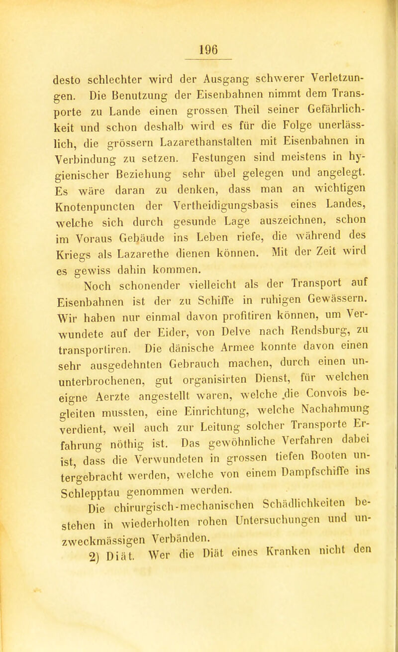 desto schlechter wird der Ausgang schwerer Verletzun- gen. Die Benutzung der Eisenbahnen nimmt dem Trans- porte zu Lande einen grossen Theil seiner Gefährlich- keit und schon deshalb wird es für die Folge unerläss- lich, die grössern Lazarethanstalten mit Eisenbahnen in Verbindung zu setzen. Festungen sind meistens in hy- gienischer Beziehung sehr übel gelegen und angelegt. Es wäre daran zu denken, dass man an wichtigen Knotenpuncten der Vertheidigungsbasis eines Landes, welche sich durch gesunde Lage auszeichnen, schon im Voraus Gebäude ins Leben riefe, die während des Kriegs als Lazarethe dienen können. Mit der Zeit wird es gewiss dahin kommen. Noch schonender vielleicht als der Transport auf Eisenbahnen ist der zu Schiffe in ruhigen Gewässern. Wir haben nur einmal davon profitiren können, um Ver- wundete auf der Eider, von Delve nach Rendsburg, zu transportiren. Die dänische Armee konnte davon einen sehr ausgedehnten Gebrauch machen, durch einen un- unterbrochenen, gut organisirten Dienst, für welchen eigne Aerzte angestellt waren, welche die Convois be- gleiten mussten, eine Einrichtung, welche Nachahmung verdient, weil auch zur Leitung solcher Transporte Er- fahrung nöthig ist. Das gewöhnliche Verfahren dabei ist, dass die Verwundeten in grossen tiefen Booten un- tergebracht werden, welche von einem DampfschilTe ins Schlepptau genommen werden. Die chirurgisch-mechanischen Schädlichkeiten be- stehen in wiederholten rohen Untersuchungen und un- zweckmässigen Verbänden. 2) Diät. Wer die Diät eines Kranken nicht den