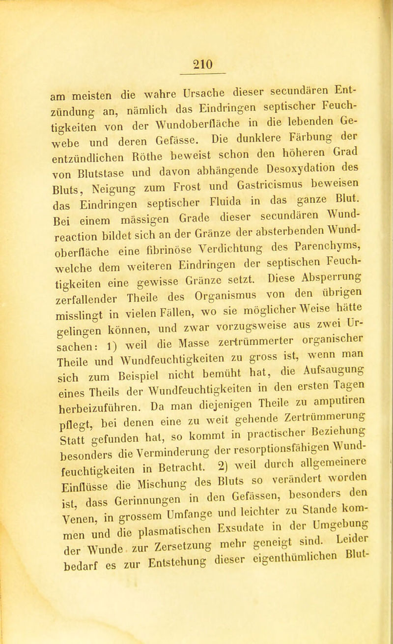 am meisten die wahre Ursache dieser secundären Ent- zündung an, nämhch das Eindringen septischer Feuch- tigkeiten von der Wundoberfläche in die lebenden Ge- webe und deren Gefässe. Die dunklere Färbung der entzündlichen Rothe beweist schon den höheren Grad von Blutstase und davon abhängende Desoxydation des Bluts, Neigung zum Frost und Gastricismus beweisen das Eindringen septischer Fluida in das ganze Blut. Bei einem mässigen Grade dieser secundären Wund- reaction bildet sich an der Gränze der absterbenden Wund- oberfläche eine fibrinöse Verdichtung des Parenchyms, welche dem weiteren Eindringen der septischen Feuch- tigkeiten eine gewisse Gränze setzt. Diese Absperrung zerfallender Theile des Organismus von den übrigen misslingt in vielen Fällen, wo sie möglicherweise hatte gelin-en können, und zwar vorzugsweise aus zwei Lr- sachen: 1) weil die Masse zertrümmerter organischer Theile und Wundfeuchtigkeiten zu gross ist, wenn man sich zum Beispiel nicht bemüht hat, die Aufsaugung eines Theils der Wundfeuchtigkeiten in den ersten Tagen herbeizuführen. Da man diejenigen Theile zu amput.ren pflegt, bei denen eine zu weit gehende Zertrümmerung Statt gefunden hat, so kommt in practischer Beziehung besonders die Verminderung der resorptionsfäh.gen Wund- feuchtigkeiten in Betracht. 2) weil durch allgemeinere Einflüsse die Mischung des Bluts so verändert worden ist dass Gerinnungen in den Gefässen, besonders den Venen in grossem Umfange und leichter zu Stande kern- Tn und die plasmatischen Exsudate in der Umge ung der Wunde zur Zersetzung mehr geneigt sind^ Lei e bedarf es zur Entstehung dieser eigenthumlichen Blut