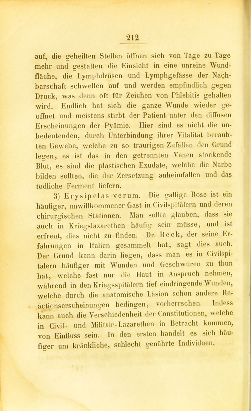 auf, die geheilten Stellen öffnen sich von Tage zu Tage mehr und gestatten die Einsicht in eine unreine Wund- fläche, die Lymphdrüsen und Lymphgefässe der Nach- barschaft schwellen auf und werden empfindlich gegen Druck, was denn oft für Zeichen von Phlebitis gehalten wird, Endhch hat sich die ganze Wunde wieder ge- öffnet und meistens stirbt der Patient unter den diffusen Erscheinungen der Pyämie. Hier sind es nicht die un- bedeutenden, durch Unterbindung ihrer Vitalität beraub- ten Gewebe, welche zu so traurigen Zufällen den Grund legen, es ist das in den getrennten Venen stockende Blut, es sind die plastischen Exudate, welche die Narbe bilden sollten, die der Zersetzung anheimfallen und das tödUche Ferment liefern, 3) Ery sipelas verum. Die galUge Rose ist ein häufiger, unwillkommener Gast in Civilspitälern und deren chirurgischen Stationen. Man sollte glauben, dass sie auch in Kriegslazarethen häufig sein müsse, und ist erfreut, dies nicht zu finden. Dr. Beck, der seine Er- fahrungen in Italien gesammelt hat, sagt dies auch. Der Grund kann darin liegen, dass man es in Civilspi- tälern häufiger mit Wunden und Geschwüren zu thun hat, welche fast nur die Haut in Anspruch nehmen, während in den Kriegsspitälern tief eindringende Wunden, welche durch die anatomische Läsion schon andere Re- actionserscheinungen bedingen, vorherrschen. Indess kann auch die Verschiedenheit der Constitutionen, welche in Civil- und Militair-Lazarelhen in Betracht kommen, von Einfiuss sein. In den ersten handelt es sich häu- figer um kränkliche, schlecht genährte Individuen,