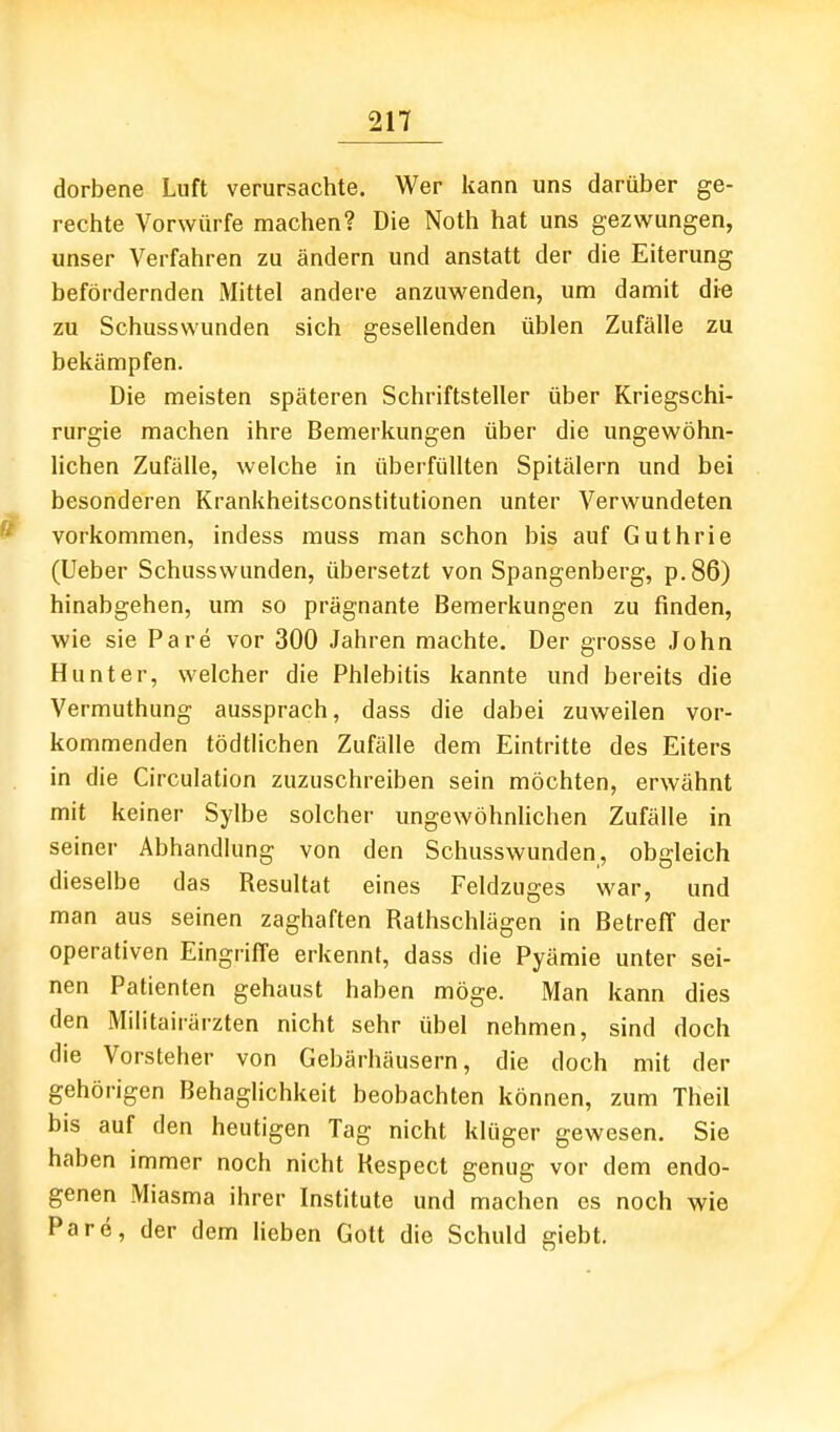 dorbene Luft verursachte. Wer kann uns darüber ge- rechte Vorwürfe machen? Die Noth hat uns gezwungen, unser Verfahren zu ändern und anstatt der die Eiterung befördernden Mittel andere anzuwenden, um damit die zu Schusswunden sich gesellenden üblen Zufälle zu bekämpfen. Die meisten späteren Schriftsteller über Kriegschi- rurgie machen ihre Bemerkungen über die ungewöhn- lichen Zufälle, welche in überfüllten Spitälern und bei besonderen Krankheitsconstitutionen unter Verwundeten vorkommen, indess muss man schon bis auf Guthrie (Ueber Schusswunden, übersetzt von Spangenberg, p.86) hinabgehen, um so prägnante Bemerkungen zu finden, wie sie Pare vor 300 Jahren machte. Der grosse John Hunt er, welcher die Phlebitis kannte und bereits die Vermuthung aussprach, dass die dabei zuweilen vor- kommenden tödtlichen Zufälle dem Eintritte des Eiters in die Circulation zuzuschreiben sein möchten, erwähnt mit keiner Sylbe solcher ungewöhnlichen Zufälle in seiner Abhandlung von den Schusswunden, obgleich dieselbe das Resultat eines Feldzuges war, und man aus seinen zaghaften Rathschlägen in Betreff der operativen Eingriffe erkennt, dass die Pyämie unter sei- nen Patienten gehaust haben möge. Man kann dies den Militairärzten nicht sehr übel nehmen, sind doch die Vorsteher von Gebärhäusern, die doch mit der gehörigen Behaglichkeit beobachten können, zum Theil bis auf den heutigen Tag nicht klüger gewesen. Sie haben immer noch nicht Respect genug vor dem endo- genen Miasma ihrer Institute und machen es noch wie Pare, der dem lieben Gott die Schuld giebt.