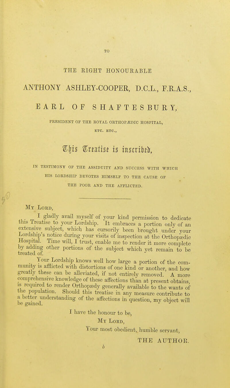 TO TPIE RIGHT HONOURABLE ANTHONY ASHLEY-COOPER, D.C.L., F.R.A.S., EARL OF SHAFTESBURY, PRESIDENT OF THE ROYAL ORTHOP^niO HOSPITAL, ETC. ETC., f %xtKim U instxikX IN TESTIMONY OF THE ASSIDUITY AND SUCCESS WITH WHICH HIS LORDSHIP DEYOTES HIMSELF TO THE CAUSE OF THE POOR AND THE AFFLICTED. Mt Loed, . ^ ^ ^vail myself of your kind permission to dedicate this Treatise to your Lordship. It embraces a portion only of an extensive subject, which has cursorUy been brought under your Lordship's notice during your visits of inspection at the Orthopedic Hospital. Time wiU, I trust, enable me to render it more complete by adding other poi-tions of the subject which yet remain to be treated of. _ Your Lordship knows well how large a portion of the com- munity is afflicted with distortions of one kind or another, and how greatly these can be alleviated, if not entu-ely removed A more comprehensive knowledge of these affections than at present obtains is requu-ed to render Orthopaedy generally available to the wants of the population. Should this treatise in any measure contribute to be -ained'' ''^ ^''^ affections m question, my object will I have the honour to be, My Lord, Your most obedient,, humble seryant, THE AUTHOE.