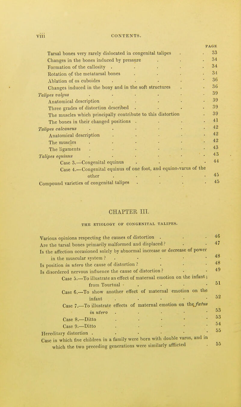PAGE Tarsal bones very rarely dislocated in congenital talipes . . 33 Changes in the bones induced by pressure . . .34 Formation of the callosity . . . . .34 Rotation of the metatarsal bones . . . .34 Ablation of os cuboides . . . • -36 Changes induced in the bony and in the soft structures . . 36 Talipes valgus ■ • • • • .39 Anatomical description . . . • .39 Three grades of distortion described • . . .39 The muscles which principally contribute to this distortion . 39 The bones in their changed positions . . • .41 Talipes calcaneus . • ■ ■ • .42 Anatomical description . . • • .42 The muscles . • - • • .42 The ligaments . • • • • .43 Talipes equinus • • • • • .43 Case 3.—Congenital equinus . . • .44 Case 4.—Congenital equinus of one foot, and equino-varus of the other . . . . .45 Compound varieties of congenital talipes . . . .45 CHAPTER III. THE ETIOLOGY OF CONGENITAL TALIPES. Various opinions respecting the causes of distortion . . .46 Are the tarsal bones primarily malformed and displaced ? . .47 Is the affection occasioned solely by abnormal increase or decrease of power in the muscular system ? . • • • .48 Is position in utero the cause of distortion ? . • .48 Is disordered nervous influence the cause of distortion ? • .49 Case 5.—To illustrate an effect of maternal emotion on the infant; from Tourtual ■ . . • .51 Case 6.—To show another effect of maternal emotion on the infant . . • • .52 Case 7.—To illustrate effects of maternal emotion on th^fatm in utero . ■ ■ ■ . Case 8.—Ditto . • • • ' Case 9.—Ditto . • • • • 55 Hereditary distortion . • • • •  Case in which five children in a family were born with double varus, and in which the two preceding generations were similarly afflicted • 55