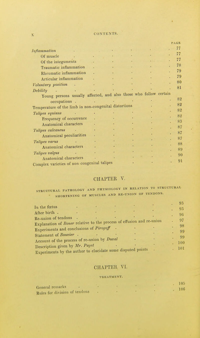 Inflammation Of muscle Of the integuments Traumatic inflammation Rheumatic inflammation Articular inflammation Voluntary position Debility Young persons usually affected, and occupations . Temperature of the limb in non-congenital Talipes eguinus Frequency of occurrence Anatomical characters Talipes calcaneus Anatomical peculiarities Talipes varus Anatomical characters Talipes valgus Anatomical characters Complex varieties of non congenital talipes also those distortions who follow certain PAGE 77 77 77 78 79 79 80 81 82 82 82 82 83 87 87 87 88 89 90 91 CHA.PTEII V. STRUCTURAL PATHOLOGY AND PHYSIOLOGY IN RELATION TO STRUCTURAL • SHORTENING OF MUSCLES AND RE-UNION OF TENDONS. In the foetus • • ' ' ' After birth Re-union of tendons . • •  ' . Explanation of Boner relative to the process of effusion and re-un.ou Experiments and conclusions of Pirogoff . Statement of Bouvier . ■ • ' ' Account of the process of re-union by Duval Description given by Mr. Paget • • • Experiments by the author to elucidate some disputed points . 93 93 96 97 98 99 99 100 101 CHAPTEIl VI. raEATMIi'NT. General remarks Rules for division of tendons lOfi 106