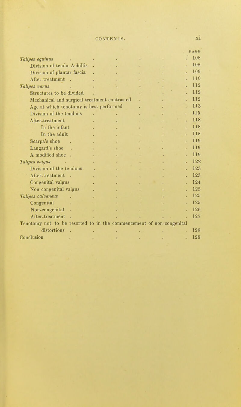 Talipes eguimis Division of tendo Acbillis Diwsion of plantar fascia After-treatment . Talipes vanes Structures to be divided Mechanical and surgical treatment contrasted Age at which tenotomy is best performed Division of the tendons After-treatment In the infant In the adult Scarpa's shoe Langard's shoe A modified shoe . Talipes valgus Division of the tendons After-treatment . Congenital valgus Non-congenital valgus Talipes calcaneus Congenital Non-congenital . After-treatment . Tenotomy not to be resorted to distortions . Conclusion in the commencement of non congenital PAGE 108 108 109 110 112 112 112 113 115 118 118 118 119 119 119 122 123 123 124 125 125 125 126 127 128 129