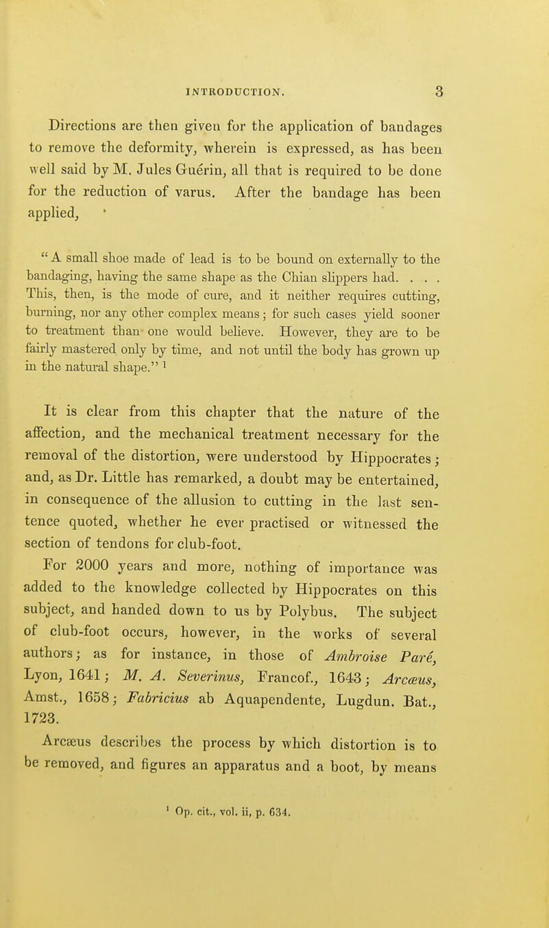 Directions are then given for the application of bandages to remove the deformity, wherein is expressed, as has been well said by M, Jules Guerin, all that is required to be done for the reduction of varus. After the bandage has been applied,  A small shoe made of lead is to be bound on externally to the bandaging, having the same shape as the Chian slippers had. . . . This, then, is the mode of cm-e, and it neither requires cutting, burning, nor any other complex means; for such cases yield sooner to treatment than one would beheve. However, they are to be fairly mastered only by time, and not until the body has grown up in the natural shape. ' It is clear from this chapter that the nature of the affection, and the mechanical treatment necessary for the removal of the distortion, were understood by Hippocrates j and, as Dr. Little has remarked, a doubt may be entertained, in consequence of the allusion to cutting in the last sen- tence quoted, whether he ever practised or witnessed the section of tendons for club-foot. For 2000 years and more, nothing of importance was added to the knowledge collected by Hippocrates on this subject, and handed down to us by Polybus. The subject of club-foot occurs, however, in the works of several authors; as for instance, in those of Ambroise Pare, Lyon, 1641; M. A. Severinus, Francof., 1643; Arcceus, Amst., 1658; Fabricius ab Aquapendente, Lugdun. Bat., 1723. Arcaeus describes the process by which distortion is to be removed, and figures an apparatus and a boot, by means ' Op. cit., vol. ii, p. 634.