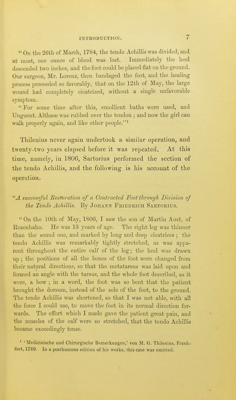 On the 26th of March, 1784, the tendo AchiHis was divided, and at most, one ounce of blood was lost. Immediately the heel descended two inches, and the foot could be placed flat on the ground. Our surgeon, Mr. Lorenz, then bandaged the foot, and the healmg process proceeded so favorably, that on the 12 th of May, the large wound had completely cicatrized, without a single unfavorable symptom.  For some time after this, emollient baths were used, and Unguent. Althsege was rubbed over the tendon ; and now the girl can walk properly again, and like other people. Tbilenius never again undertook a similar operation, and twenty-two years elapsed before it was repeated. At tbis time, namely, in 1806, Sartorius performed tbe section of tbe tendo Acbillis, and tbe following is bis account of tbe operation. A successful Sestoraiion of a Contracted Foot tlirough Division of tlie Tendo Achillis. By Johatstk Feiedeich Saetoeitjs. On the 10th of May, 1806, I saw the son of Martin Aust, of Rozenhahn. He was 13 years of age. The right leg was thinner than the sound one, and marked by long and deep cicatrices ; the tendo AchHlis was remarkably tightly stretched, as was appa- rent throughout the entire calf of the leg; the heel was drawn up ; the positions of all the bones of the foot were changed from their natm-al directions, so that the metatarsus was laid upon and formed an angle with the tarsus, and the whole foot described, as it were, a bow ; in a word, the foot was so bent that the patient brought the dorsum, instead of the sole of the foot, to the ground. The tendo Achillis was shortened, so that I was not able, with all the force I could use, to move the foot in its normal direction for- wards. The effort which I made gave the patient great pain, and the muscles of the calf were so stretched, that the tendo Achillis became exceedingly tense. ' ' Medicinische und Chirurgische Bfimeikungen,' von M. G. Thilenius, Frank- furt, 1789. In a posthumous edition of liis works, this case was omitted.