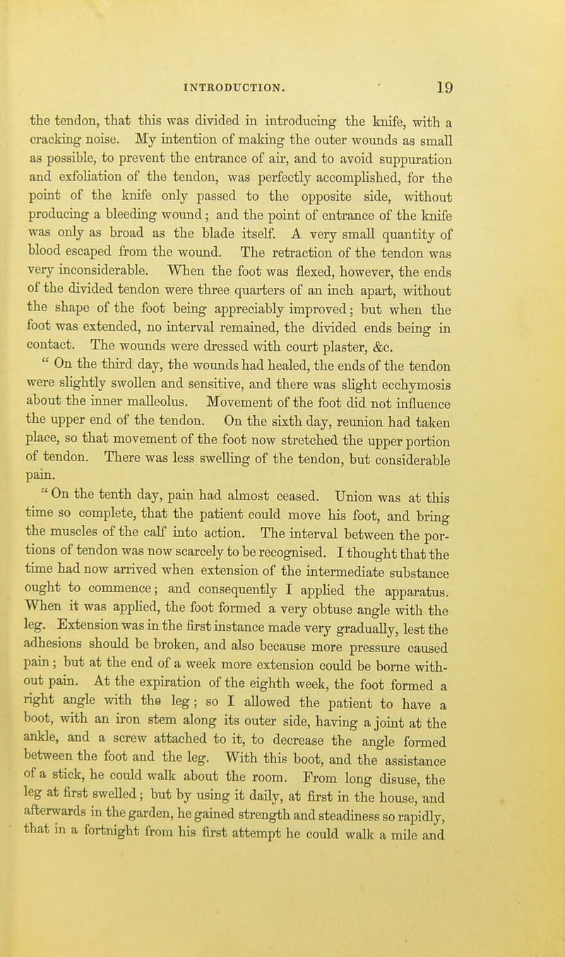 the tendon, that this was divided in introducing the knife, with a cracking noise. My intention of making the outer wounds as small as possible, to prevent the entrance of air, and to avoid suppuration and exfohation of the tendon, was perfectly accomplished, for the point of the knife only passed to the opposite side, without producing a bleeding wound; and the point of entrance of the knife was only as broad as the blade itself. A very small quantity of blood escaped from the woimd. The retraction of the tendon was very inconsiderable. When the foot was flexed, however, the ends of the divided tendon were three quarters of an inch apart, without the shape of the foot being appreciably improved; but when the foot was extended, no interval remained, the divided ends being in contact. The wounds were dressed with coxrrt plaster, &c.  On the third day, the wounds had healed, the ends of the tendon were slightly swollen and sensitive, and there was slight ecchymosis about the inner malleolus. Movement of the foot did not influence the upper end of the tendon. On the sixth day, reunion had taken place, so that movement of the foot now stretched the upper portion of tendon. There was less swelling of the tendon, but considerable pain.  On the tenth day, pain had almost ceased. Union was at this time so complete, that the patient could move his foot, and bring the muscles of the calf into action. The interval between the por- tions of tendon was now scarcely to be recognised. I thought that the time had now anived when extension of the intermediate substance ought to commence; and consequently I apphed the apparatus. When it was applied, the foot formed a very obtuse angle with the leg. Extension was in the first instance made very gradually, lest the adhesions should be broken, and also because more pressure caused pain; but at the end of a week more extension could be borne with- out pain. At the expiration of the eighth week, the foot formed a right angle with the leg; so I allowed the patient to have a boot, with an iron stem along its outer side, having a joint at the ankle, and a screw attached to it, to decrease the angle formed between the foot and the leg. With this boot, and the assistance of a stick, he could walk about the room. From long disuse, the leg at first sweUed; but by using it daily, at first in the house,' and afterwards in the garden, he gained strength and steadiness so rapidly, that in a fortnight from his first attempt he could walk a mile and