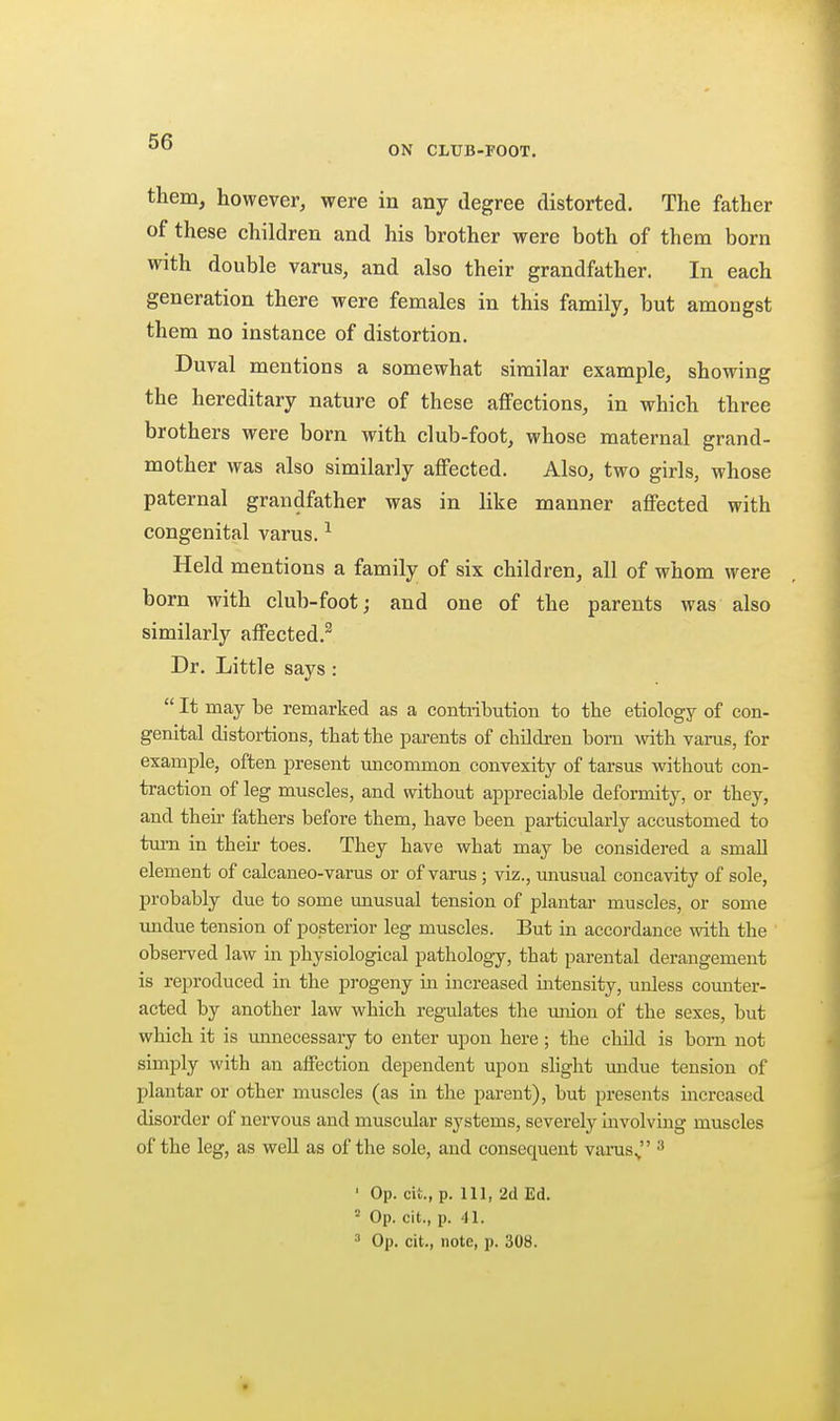 ON CLUB-FOOT. them, however, were in any degree distorted. The father of these children and his brother were both of them born with double varus, and also their grandfather. In each generation there were females in this family, but amongst them no instance of distortion. Duval mentions a somewhat similar example, showing the hereditary nature of these affections, in which three brothers were born with club-foot, whose maternal grand- mother was also similarly affected. Also, two girls, whose paternal grandfather was in like manner affected with congenital varus. ^ Held mentions a family of six children, all of whom were born with club-foot; and one of the parents was also similarly affected.^ Dr. Little says : It may be remarked as a contiibution to the etiology of con- genital distortions, that the parents of children born with varus, for example, often present imcommon convexity of tarsus without con- traction of leg muscles, and without appreciable deformity, or they, and then- fathers before them, have been particularly accustomed to tm-n in their toes. They have what may be considered a small element of calcaneo-varus or of varus ; viz., unusual concavity of sole, probably due to some unusual tension of plantar muscles, or some undue tension of posterior leg muscles. But in accordance with the observed law in physiological pathology, that parental derangement is reproduced in the progeny m increased intensity, unless counter- acted by another law which reg-ulates the union of the sexes, but which it is unnecessary to enter upon here; the child is born not simply with an affection dependent upon shght undue tension of plantar or other muscles (as in the parent), but presents increased disorder of nervous and muscular systems, severely involving muscles of the leg, as well as of the sole, and consequent varus., ' Op. cit., p. Ill, 2d Ed. = Op. cit., p. 41. ^ Op. cit., note, p. 308.