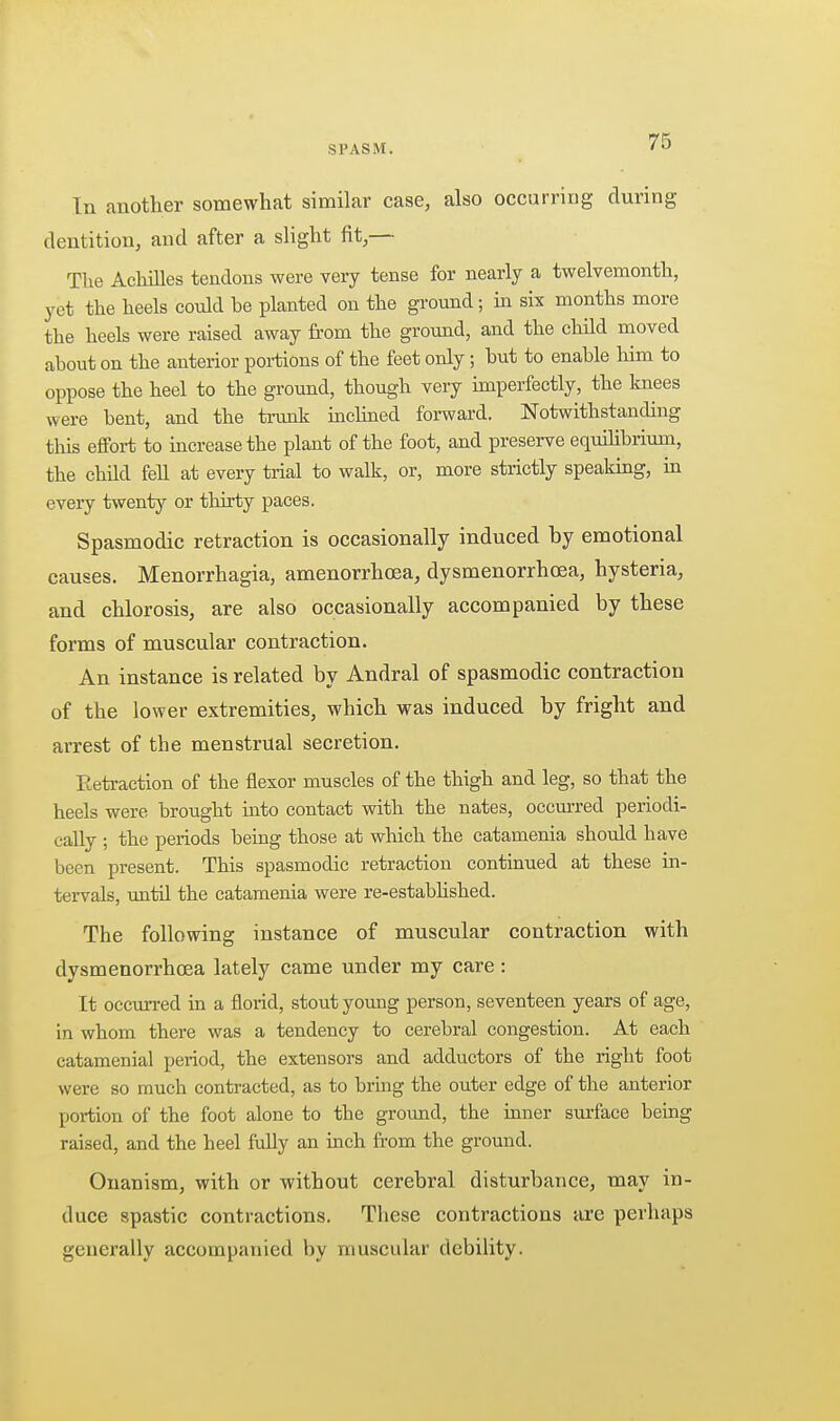 In another somewhat similar case, also occurring during dentition, and after a slight fit,— The Achilles tendons were very tense for nearly a twelvemonth, yet the heels could be planted on the ground; in six months more the heels were raised away from the ground, and the child moved about on the anterior portions of the feet only; but to enable him to oppose the heel to the ground, though very imperfectly, the knees were bent, and the ti-unk inclmed forward. Notwithstanding this effort to increase the plant of the foot, and preserve equilibrium, the child fell at every trial to walk, or, more strictly speaking, in every twenty or thirty paces. Spasmodic retraction is occasionally induced by emotional causes. Menorrhagia, amenorrhoea, dysmenorrhcea, hysteria, and chlorosis, are also occasionally accompanied by these forms of muscular contraction. An instance is related by Andral of spasmodic contraction of the lower extremities, which was induced by fright and arrest of the menstrual secretion. Eetraction of the flexor muscles of the thigh and leg, so that the heels were brought into contact with the nates, occm-red periodi- cally ; the periods being those at which the catamenia should have been present. This spasmodic retraction continued at these in- tervals, until the catamenia were re-estabhshed. The following instance of muscular contraction with dysmenorrhcea lately came under my care : It occurred in a florid, stout young person, seventeen years of age, in whom there was a tendency to cerebral congestion. At each catamenial period, the extensors and adductors of the right foot were so much contracted, as to bring the outer edge of the anterior portion of the foot alone to the ground, the inner stirface being raised, and the heel Mly an inch from the ground. Onanism, with or without cerebral disturbance, may in- duce spastic contractions. These contractions are perhaps generally accompanied by muscular debility.