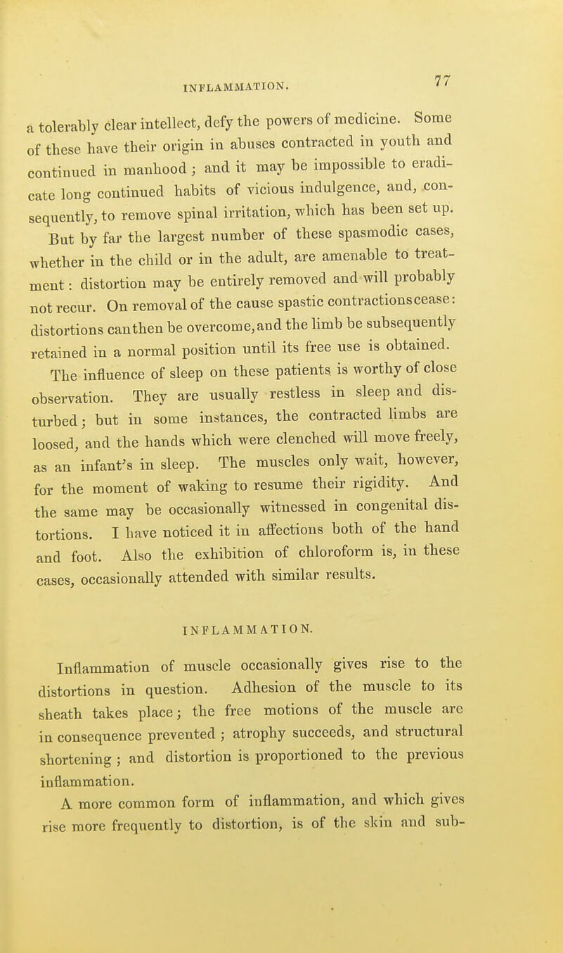 a tolerably clear intellect, defy the powers of medicine. Some of these have their origin in abuses contracted in youth and continued in manhood ; and it may be impossible to eradi- cate long continued habits of vicious indulgence, and, con- sequently, to remove spinal irritation, which has been set up. But by far the largest number of these spasmodic cases, whether in the child or in the adult, are amenable to treat- ment : distortion may be entirely removed and will probably not recur. On removal of the cause spastic contractions cease: distortions can then be overcome, and the hmb be subsequently retained in a normal position until its free use is obtained. The influence of sleep on these patients is worthy of close observation. They are usually restless in sleep and dis- turbed ; but in some instances, the contracted limbs are loosed, and the hands which were clenched will move freely, as an infantas in sleep. The muscles only wait, however, for the moment of waking to resume their rigidity. And the same may be occasionally witnessed in congenital dis- tortions. I have noticed it in affections both of the hand and foot. Also the exhibition of chloroform is, in these cases, occasionally attended with similar results. INFLAMMATION. Inflammation of muscle occasionally gives rise to the distortions in question. Adhesion of the muscle to its sheath takes place; the free motions of the muscle are in consequence prevented ; atrophy succeeds, and structural shortening ; and distortion is proportioned to the previous inflammation. A more common form of inflammation, and which gives rise more frequently to distortion, is of the skin and sub-