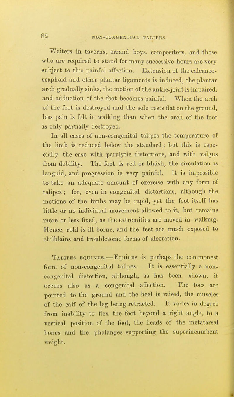 Waiters in taverns, errand boys, compositors, and those who are required to stand for many successive hours are very subject to this painful affection. Extension of the calcaneo- scaphoid and other phmtar ligaments is induced, the plantar arch gradually sinks, the motion of the ankle-joint is impaired, and adduction of the foot becomes painful. When the arch of the foot is destroyed and the sole rests flat on the ground, less pain is felt in walking than when the arch of the foot is only partially destroyed. In all cases of non-congenital talipes the temperature of the limb is reduced below the standard; but this is espe- cially the case with paralytic distortions, and with valgus from debility. The foot is red or bluish, the circulation is languid, and progression is very painful. It is impossible to take an adequate amount of exercise with any form of talipes; for, even in congenital distortions, although the motions of the limbs may be rapid, yet the foot itself has little or no individual movement allowed to it, but remains more or less fixed, as the extremities are moved in walking. Hence, cold is ill borne, and the feet are much exposed to chilblains and troublesome forms of ulceration. Talipes equinus.—Equinus is perhaps the commonest form of non-congenital talipes. It is essentially a non- congenital distortion, although, as has been shown, it occurs also as a congenital affection. The toes are pointed to the ground and the heel is raised, the muscles of the calf of the leg being retracted. It varies in degree from inability to flex the foot beyond a right angle, to a vertical position of the foot, the heads of the metatarsal bones and the phalanges supporting the superincumbent weight.